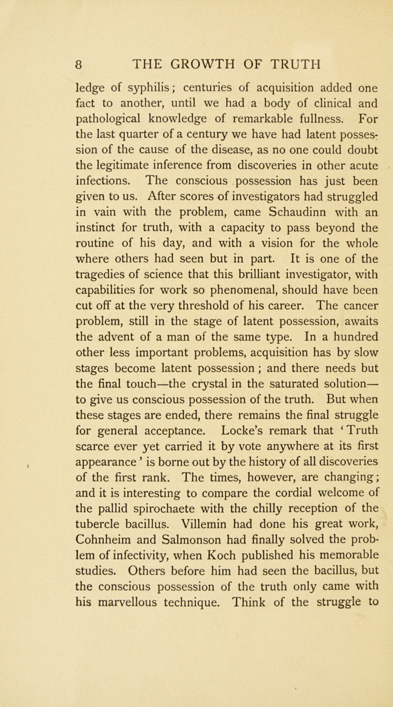 ledge of syphilis; centuries of acquisition added one fact to another, until we had a body of clinical and pathological knowledge of remarkable fullness. For the last quarter of a century we have had latent posses: sion of the cause of the disease, as no one could doubt the legitimate inference from discoveries in other acute infections. The conscious possession has just been given to us. After scores of investigators had struggled in vain with the problem, came Schaudinn with an instinct for truth, with a capacity to pass beyond the routine of his day, and with a vision for the whole where others had seen but in part. It is one of the tragedies of science that this brilliant investigator, with capabilities for work so phenomenal, should have been cut off at the very threshold of his career. The cancer problem, still in the stage of latent possession, awaits the advent of a man of the same type. In a hundred other less important problems, acquisition has by slow stages become latent possession; and there needs but the final touch—the crystal in the saturated solution— to give us conscious possession of the truth. But when these stages are ended, there remains the final struggle for general acceptance. Locke’s remark that ‘Truth scarce ever yet carried it by vote anywhere at its first appearance ’ is borne out by the history of all discoveries of the first rank. The times, however, are changing; and it is interesting to compare the cordial welcome of the pallid spirochaete with the chilly reception of the tubercle bacillus. Villemin had done his great work, Cohnheim and Salmonson had finally solved the prob- lem of infectivity, when Koch published his memorable studies. Others before him had seen the bacillus, but the conscious possession of the truth only came with his marvellous technique. Think of the struggle to