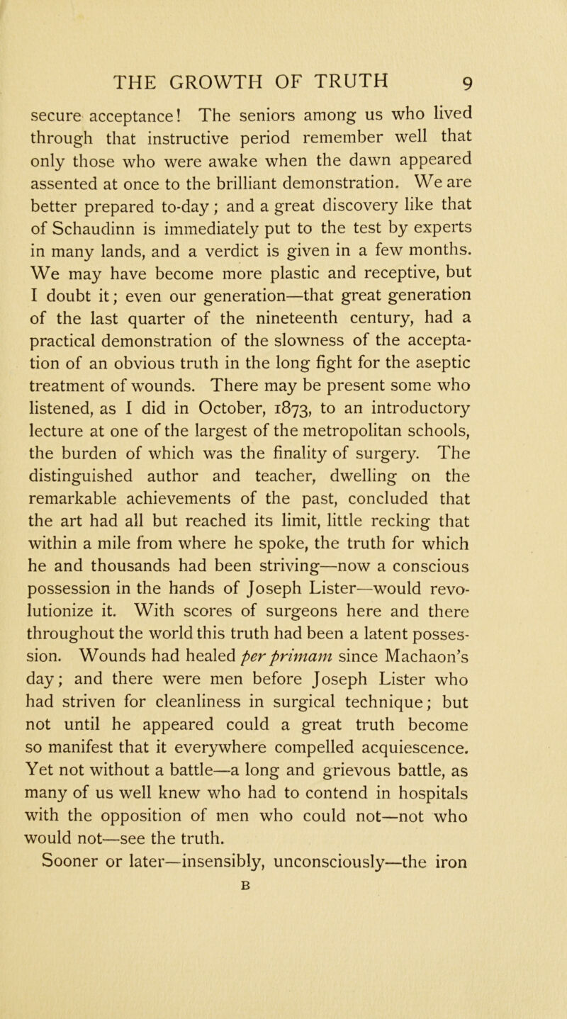 secure acceptance! The seniors among us who lived through that instructive period remember well that only those who were awake when the dawn appeared assented at once to the brilliant demonstration. We are better prepared to-day; and a great discovery like that of Schaudinn is immediately put to the test by experts in many lands, and a verdict is given in a few months. We may have become more plastic and receptive, but I doubt it; even our generation—that great generation of the last quarter of the nineteenth century, had a practical demonstration of the slowness of the accepta- tion of an obvious truth in the long fight for the aseptic treatment of wounds. There may be present some who listened, as I did in October, 1873, to an introductory lecture at one of the largest of the metropolitan schools, the burden of which was the finality of surgery. The distinguished author and teacher, dwelling on the remarkable achievements of the past, concluded that the art had all but reached its limit, little recking that within a mile from where he spoke, the truth for which he and thousands had been striving—now a conscious possession in the hands of Joseph Lister—would revo- lutionize it. With scores of surgeons here and there throughout the world this truth had been a latent posses- sion. Wounds had healed per primam since Machaon’s day; and there were men before Joseph Lister who had striven for cleanliness in surgical technique; but not until he appeared could a great truth become so manifest that it everywhere compelled acquiescence. Yet not without a battle—a long and grievous battle, as many of us well knew who had to contend in hospitals with the opposition of men who could not—not who would not—see the truth. Sooner or later—insensibly, unconsciously—the iron B