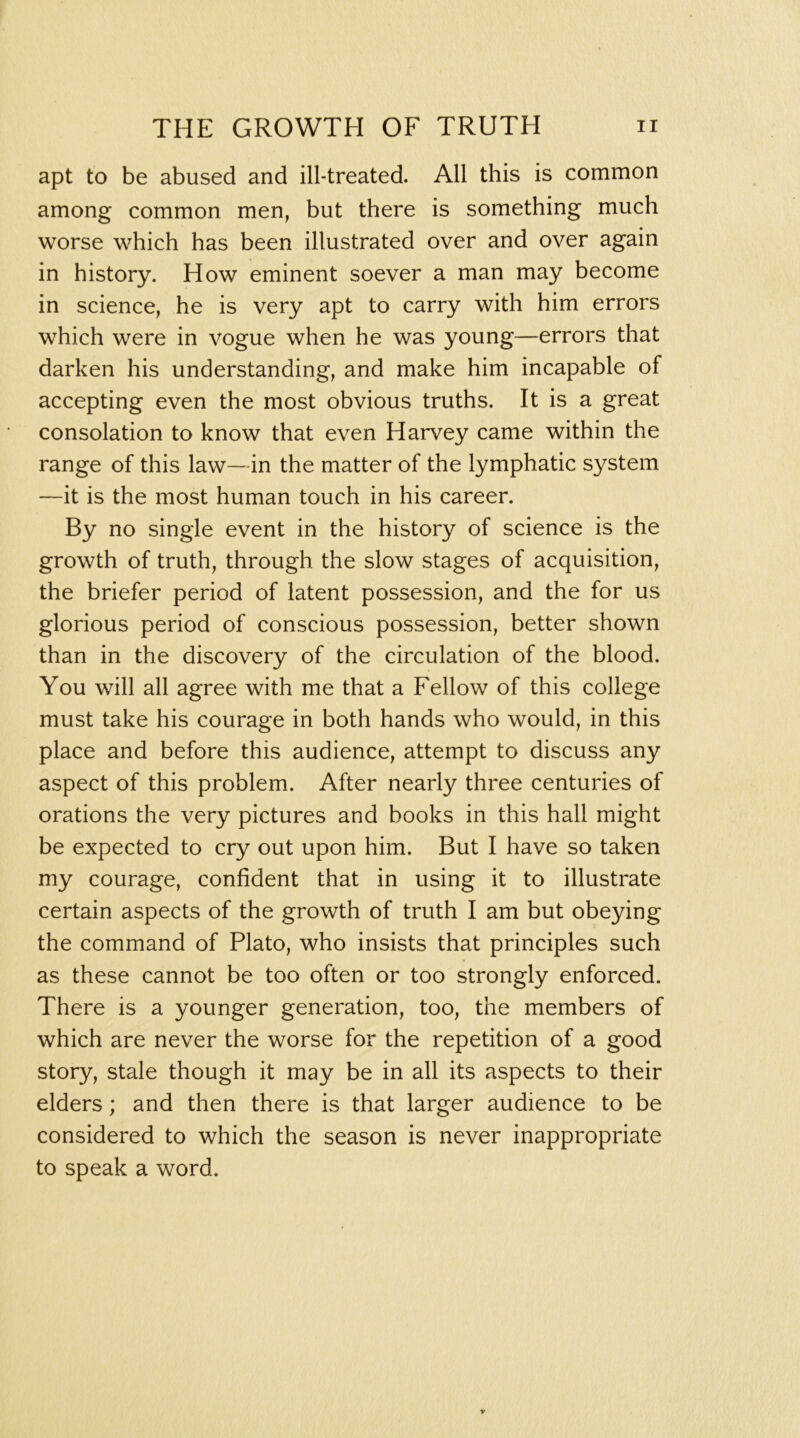 apt to be abused and ill-treated. All this is common among common men, but there is something much worse which has been illustrated over and over again in history. How eminent soever a man may become in science, he is very apt to carry with him errors which were in vogue when he was young—errors that darken his understanding, and make him incapable of accepting even the most obvious truths. It is a great consolation to know that even Harvey came within the range of this law~in the matter of the lymphatic system —it is the most human touch in his career. By no single event in the history of science is the growth of truth, through the slow stages of acquisition, the briefer period of latent possession, and the for us glorious period of conscious possession, better shown than in the discovery of the circulation of the blood. You will all agree with me that a Fellow of this college must take his courage in both hands who would, in this place and before this audience, attempt to discuss any aspect of this problem. After nearly three centuries of orations the very pictures and books in this hall might be expected to cry out upon him. But I have so taken my courage, confident that in using it to illustrate certain aspects of the growth of truth I am but obeying the command of Plato, who insists that principles such as these cannot be too often or too strongly enforced. There is a younger generation, too, the members of which are never the worse for the repetition of a good story, stale though it may be in all its aspects to their elders; and then there is that larger audience to be considered to which the season is never inappropriate to speak a word.