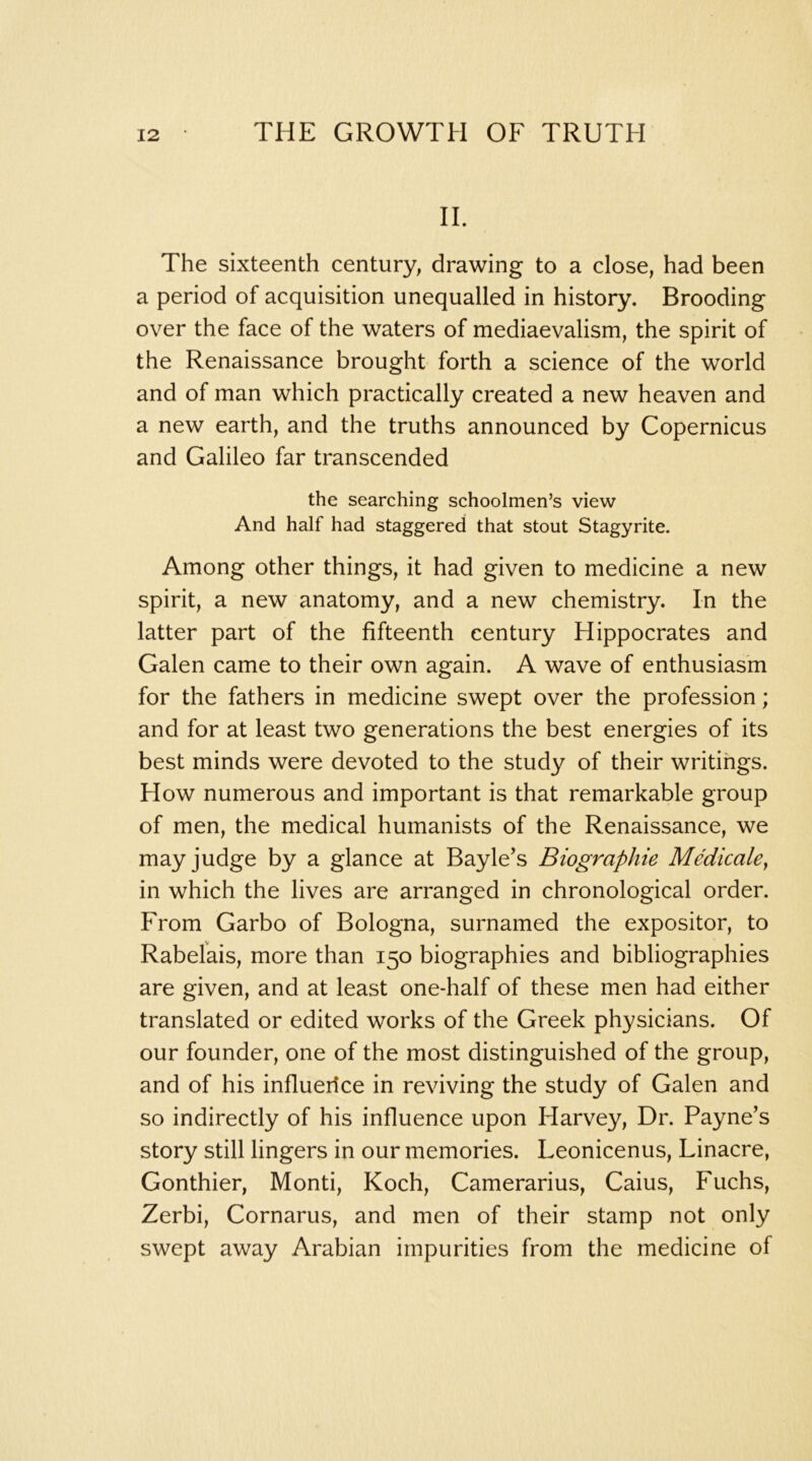 II. The sixteenth century, drawing to a close, had been a period of acquisition unequalled in history. Brooding over the face of the waters of mediaevalism, the spirit of the Renaissance brought forth a science of the world and of man which practically created a new heaven and a new earth, and the truths announced by Copernicus and Galileo far transcended the searching schoolmen’s view And half had staggered that stout Stagyrite. Among other things, it had given to medicine a new spirit, a new anatomy, and a new chemistry. In the latter part of the fifteenth century Hippocrates and Galen came to their own again. A wave of enthusiasm for the fathers in medicine swept over the profession; and for at least two generations the best energies of its best minds were devoted to the study of their writings. How numerous and important is that remarkable group of men, the medical humanists of the Renaissance, we may judge by a glance at Bayle’s Biographic Medicalcy in which the lives are arranged in chronological order. From Garbo of Bologna, surnamed the expositor, to Rabelais, more than 150 biographies and bibliographies are given, and at least one-half of these men had either translated or edited works of the Greek physicians. Of our founder, one of the most distinguished of the group, and of his influerice in reviving the study of Galen and so indirectly of his influence upon Harvey, Dr. Payne’s story still lingers in our memories. Leonicenus, Linacre, Gonthier, Monti, Koch, Camerarius, Caius, Fuchs, Zerbi, Cornarus, and men of their stamp not only swept away Arabian impurities from the medicine of