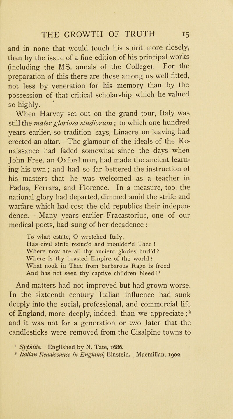 and in none that would touch his spirit more closely, than by the issue of a fine edition of his principal works (including the MS. annals of the College). For the preparation of this there are those among us well fitted, not less by veneration for his memory than by the possession of that critical scholarship which he valued so highly. When Harvey set out on the grand tour, Italy was still the mater gloriosa studiorum ; to which one hundred years earlier, so tradition says, Linacre on leaving had erected an altar. The glamour of the ideals of the Re- naissance had faded somewhat since the days when John Free, an Oxford man, had made the ancient learn- ing his own; and had so far bettered the instruction of his masters that he was welcomed as a teacher in Padua, Ferrara, and Florence. In a measure, too, the national glory had departed, dimmed amid the strife and warfare which had cost the old republics their indepen- dence. Many years earlier Fracastorius, one of our medical poets, had sung of her decadence : To what estate, O wretched Italy, Has civil strife reduc’d and moulder’d Thee ! Where now are all thy ancient glories hurl’d ? Where is thy boasted Empire of the world ? What nook in Thee from barbarous Rage is freed And has not seen thy captive children bleed And matters had not improved but had grown worse. In the sixteenth century Italian influence had sunk deeply into the social, professional, and commercial life of England, more deeply, indeed, than we appreciate; ^ and it was not for a generation or two later that the candlesticks were removed from the Cisalpine towns to ^ Syphilis. Englished by N. Tate, 1686. ^ Italian Renaissance in England^ Einstein. Macmillan, 1902.