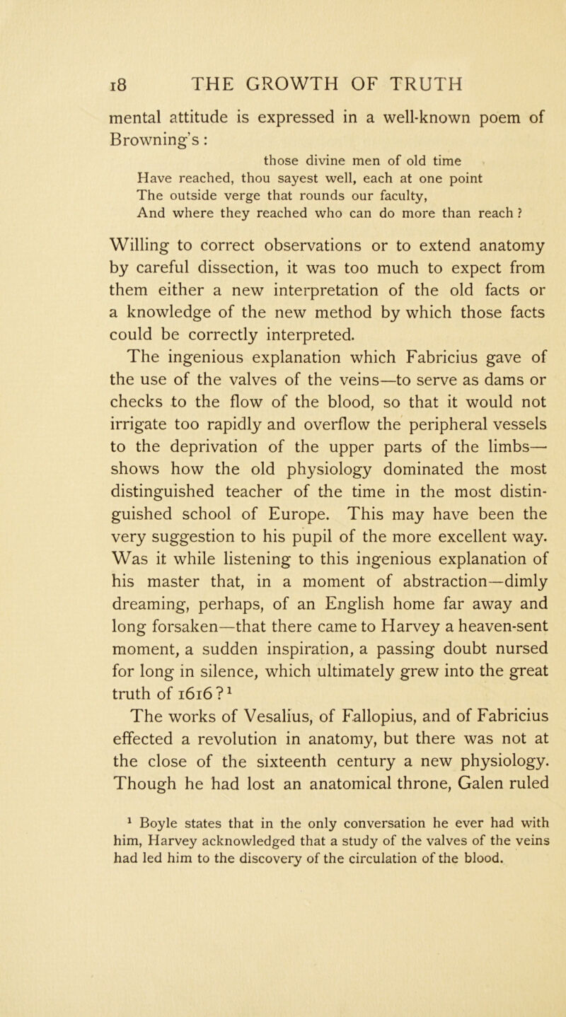 mental attitude is expressed in a well-known poem of Browning’s: those divine men of old time Have reached, thou sayest well, each at one point The outside verge that rounds our faculty, And where they reached who can do more than reach ? Willing to correct observations or to extend anatomy by careful dissection, it was too much to expect from them either a new interpretation of the old facts or a knowledge of the new method by which those facts could be correctly interpreted. The ingenious explanation which Fabricius gave of the use of the valves of the veins—to serve as dams or checks to the flow of the blood, so that it would not irrigate too rapidly and overflow the peripheral vessels to the deprivation of the upper parts of the limbs— shows how the old physiology dominated the most distinguished teacher of the time in the most distin- guished school of Europe. This may have been the very suggestion to his pupil of the more excellent way. Was it while listening to this ingenious explanation of his master that, in a moment of abstraction—dimly dreaming, perhaps, of an English home far away and long forsaken—that there came to Harvey a heaven-sent moment, a sudden inspiration, a passing doubt nursed for long in silence, which ultimately grew into the great truth of i6i6 ? ^ The works of Vesalius, of Fallopius, and of Fabricius effected a revolution in anatomy, but there was not at the close of the sixteenth century a new physiology. Though he had lost an anatomical throne, Galen ruled ^ Boyle states that in the only conversation he ever had with him, Harvey acknowledged that a study of the valves of the veins had led him to the discovery of the circulation of the blood.