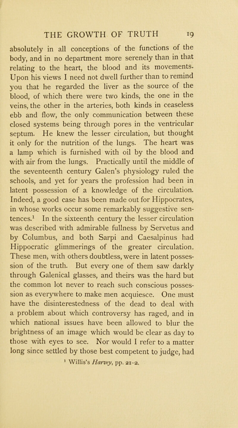 absolutely in all conceptions of the functions of the body, and in no department more serenely than in that relating to the heart, the blood and its movements. Upon his views I need not dwell further than to remind you that he regarded the liver as the source of the blood, of which there were two kinds, the one in the veins, the other in the arteries, both kinds in ceaseless ebb and flow, the only communication between these closed systems being through pores in the ventricular septum. He knew the lesser circulation, but thought it only for the nutrition of the lungs. The heart was a lamp which is furnished with oil by the blood and with air from the lungs. Practically until the middle of the seventeenth century Galen’s physiology ruled the schools, and yet for years the profession had been in latent possession of a knowledge of the circulation. Indeed, a good case has been made out for Hippocrates, in whose works occur some remarkably suggestive sen- tences.^ In the sixteenth century the lesser circulation was described with admirable fullness by Servetus and by Columbus, and both Sarpi and Caesalpinus had Hippocratic glimmerings of the greater circulation. These men, with others doubtless, were in latent posses- sion of the truth. But every one of them saw darkly through Galenical glasses, and theirs was the hard but the common lot never to reach such conscious posses- sion as everywhere to make men acquiesce. One must have the disinterestedness of the dead to deal with a problem about which controversy has raged, and in which national issues have been allowed to blur the brightness of an image which would be clear as day to those with eyes to see. Nor would I refer to a matter long since settled by those best competent to judge, had ^ Willis’s Harvey, pp. 21-2^