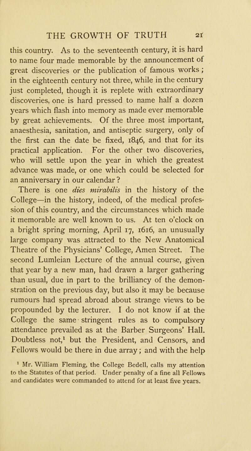this country. As to the seventeenth century, it is hard to name four made memorable by the announcement of great discoveries or the publication of famous works; in the eighteenth century not three, while in the century just completed, though it is replete with extraordinary discoveries, one is hard pressed to name half a dozen years which flash into memory as made ever memorable by great achievements. Of the three most important, anaesthesia, sanitation, and antiseptic surgery, only of the first can the date be fixed, 1846, and that for its practical application. For the other two discoveries, who will settle upon the year in which the greatest advance was made, or one which could be selected for an anniversary in our calendar ? There is one dies mirabilis in the history of the College—in the history, indeed, of the medical profes- sion of this country, and the circumstances which made it memorable are well known to us. At ten o’clock on a bright spring morning, April 17, 1616, an unusually large company was attracted to the New Anatomical Theatre of the Physicians’ College, Amen Street. The second Lumleian Lecture of the annual course, given that year by a new man, had drawn a larger gathering than usual, due in part to the brilliancy of the demon- stration on the previous day, but also it may be because rumours had spread abroad about strange views to be propounded by the lecturer. I do not know if at the College the same' stringent rules as to compulsory attendance prevailed as at the Barber Surgeons’ Hall. Doubtless not,^ but the President, and Censors, and Fellows would be there in due array; and with the help ^ Mr. William Fleming, the College Bedell, calls my attention to the Statutes of that period. Under penalty of a fine all Fellows and candidates were commanded to attend for at least five years.