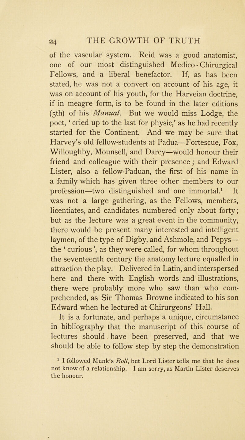 of the vascular system. Reid was a good anatomist, one of our most distinguished Medico - Chirurgical Fellows, and a liberal benefactor. If, as has been stated, he was not a convert on account of his age, it was on account of his youth, for the Harveian doctrine, if in meagre form, is to be found in the later editions (5th) of his Manual, But we would miss Lodge, the poet, ‘ cried up to the last for physic,’ as he had recently started for the Continent. And we may be sure that Harvey’s old fellow-students at Padua—Fortescue, Fox, Willoughby, Mounsell, and Darcy—would honour their friend and colleague with their presence; and Edward Lister, also a fellow-Paduan, the first of his name in a family which has given three other members to our profession—two distinguished and one immortal.^ It was not a large gathering, as the Fellows, members, licentiates, and candidates numbered only about forty; but as the lecture was a great event in the community, there would be present many interested and intelligent laymen, of the type of Digby, and Ashmole, and Pepys— the ‘ curious’, as they were called, for whom throughout the seventeenth century the anatomy lecture equalled in attraction the play. Delivered in Latin, and interspersed here and there with English words and illustrations, there were probably more who saw than who com- prehended, as Sir Thomas Browne indicated to his son Edward when he lectured at Chirurgeons’ Hall. It is a fortunate, and perhaps a unique, circumstance in bibliography that the manuscript of this course of lectures should have been preserved, and that we should be able to follow step by step the demonstration ^ I followed Munk’s Roll^ but Lord Lister tells me that he does not know of a relationship. I am sorry, as Martin Lister deserves the honour.