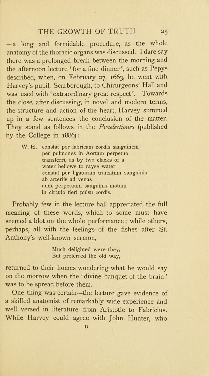 —a long and formidable procedure, as the whole anatomy of the thoracic organs was discussed. I dare say there was a prolonged break between the morning and the afternoon lecture ‘ for a fine dinner such as Pepys described, when, on February 27, 1663, he went with Harvey’s pupil, Scarborough, to Chirurgeons’ Hall and was used with ^extraordinary great respect’. Towards the close, after discussing, in novel and modern terms, the structure and action of the heart, Harvey summed up in a few sentences the conclusion of the matter. They stand as follows in the Praelectiones (published by the College in 1886): W. H. constat per fabricam cordis sanguinem per pulmones in Aortam perpetuo transferri, as by two clacks of a water bellows to rayse water constat per ligaturam transitum sanguinis ab arteriis ad venas unde perpetuum sanguinis motum in circulo fieri pulsu cordis. Probably few in the lecture hall appreciated the full meaning of these words, which to some must have seemed a blot on the whole performance; while others, perhaps, all with the feelings of the fishes after St. Anthony’s well-known sermon. Much delighted were they, But preferred the old way, returned to their homes wondering what he would say on the morrow when the ‘ divine banquet of the brain ’ was to be spread before them. One thing was certain—the lecture gave evidence of a skilled anatomist of remarkably wide experience and well versed in literature from Aristotle to Fabricius. While Harvey could agree with John Hunter, who D