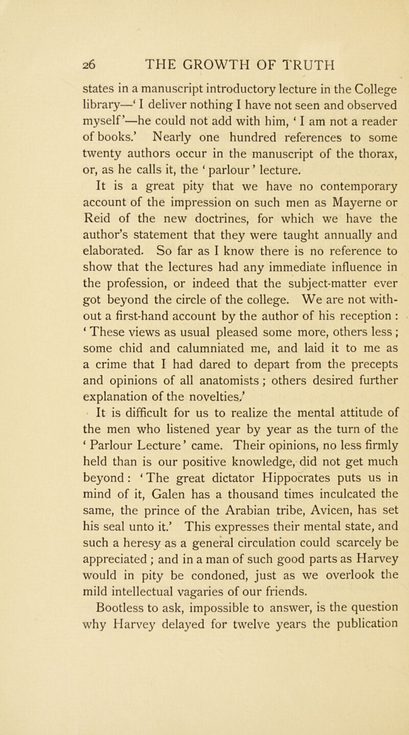 states in a manuscript introductory lecture in the College library—‘ I deliver nothing I have not seen and observed myself’—he could not add with him, ^ I am not a reader of books/ Nearly one hundred references to some twenty authors occur in the manuscript of the thorax, or, as he calls it, the ‘ parlour ’ lecture. It is a great pity that we have no contemporary account of the impression on such men as Mayerne or Reid of the new doctrines, for which we have the author’s statement that they were taught annually and elaborated. So far as I know there is no reference to show that the lectures had any immediate influence in the profession, or indeed that the subject-matter ever got beyond the circle of the college. We are not with- out a first-hand account by the author of his reception : ‘ These views as usual pleased some more, others less ; some chid and calumniated me, and laid it to me as a crime that I had dared to depart from the precepts and opinions of all anatomists; others desired further explanation of the novelties.’ ' It is difficult for us to realize the mental attitude of the men who listened year by year as the turn of the ‘ Parlour Lecture ’ came. Their opinions, no less firmly held than is our positive knowledge, did not get much beyond : ‘ The great dictator Hippocrates puts us in mind of it, Galen has a thousand times inculcated the same, the prince of the Arabian tribe, Avicen, has set his seal unto it.’ This expresses their mental state, and such a heresy as a general circulation could scarcely be appreciated ; and in a man of such good parts as Harvey would in pity be condoned, just as we overlook the mild intellectual vagaries of our friends. Bootless to ask, impossible to answer, is the question why Harvey delayed for twelve years the publication