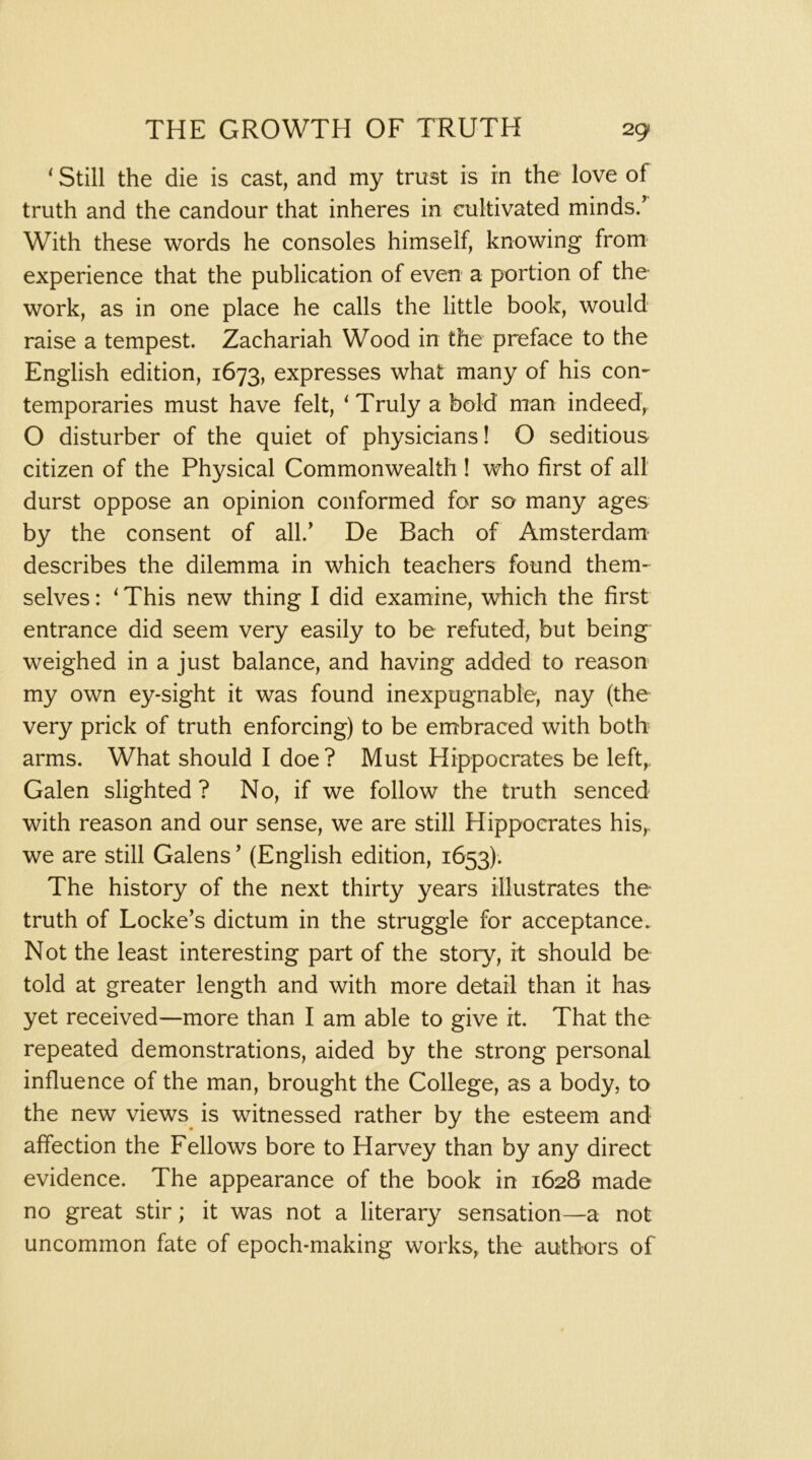 ‘ Still the die is cast, and my trust is in the love of truth and the candour that inheres in cultivated minds/ With these words he consoles himself, knowing from experience that the publication of even a portion of the work, as in one place he calls the little book, would raise a tempest. Zachariah Wood in the preface to the English edition, 1673, expresses what many of his con- temporaries must have felt, ^ Truly a bold man indeed, O disturber of the quiet of physicians! O seditious citizen of the Physical Commonwealth ! who first of all durst oppose an opinion conformed for so many ages by the consent of all.' De Bach of Amsterdam- describes the dilemma in which teachers found them- selves : ‘ This new thing I did examine, which the first entrance did seem very easily to be refuted, but being weighed in a just balance, and having added to reason my own ey-sight it was found inexpugnable, nay (the very prick of truth enforcing) to be embraced with both arms. What should I doe? Must Hippocrates be left, Galen slighted ? No, if we follow the truth senced with reason and our sense, we are still Hippocrates his,, we are still Galens ’ (English edition, 1653). The history of the next thirty years illustrates the truth of Locke’s dictum in the struggle for acceptance. Not the least interesting part of the story, it should be told at greater length and with more detail than it has yet received—more than I am able to give it. That the repeated demonstrations, aided by the strong personal influence of the man, brought the College, as a body, to the new views^ is witnessed rather by the esteem and affection the Fellows bore to Harvey than by any direct evidence. The appearance of the book in 1628 made no great stir; it was not a literary sensation—a not uncommon fate of epoch-making works, the authors of