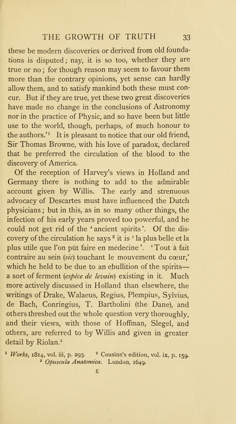 these be modern discoveries or derived from old founda- tions is disputed; nay, it is so too, whether they are true or no; for though reason may seem to favour them more than the contrary opinions, yet sense can hardly allow them, and to satisfy mankind both these must con- cur. But if they are true, yet these two great discoveries have made no change in the conclusions of Astronomy nor in the practice of Physic, and so have been but little use to the world, though, perhaps, of much honour to the authors.’^ It is pleasant to notice that our old friend. Sir Thomas Browne, with his love of paradox, declared that he preferred the circulation of the blood to the discovery of America. Of the reception of Harvey’s views in Holland and Germany there is nothing to add to the admirable account given by Willis. The early and strenuous advocacy of Descartes must have influenced the Dutch physicians; but in this, as in so many other things, the infection of his early years proved too powerful, and he could not get rid of the * ancient spirits Of the dis- covery of the circulation he says ^ it is ‘ la plus belle et la plus utile que Ton put faire en medecine ‘ Tout a fait contraire au sein (stc) touchant le mouvement du coeur,’ which he held to be due to an ebullition of the spirits— a sort of ferment {espece de levain) existing in it. Much more actively discussed in Holland than elsewhere, the writings of Drake, Walaeus, Regius, Plempius, Sylvius, de Bach, Conringius, T. Bartholini (the Dane), and others threshed out the whole question very thoroughly, and their views, with those of Hoffman, Siegel, and others, are referred to by Willis and given in greater detail by Riolan.^ ^ Works, 1814, vol. iii, p. 293. ^ Cousins’s edition, vol. ix, p. 159. ^ Opuscula Anatomica, London, 1649. E