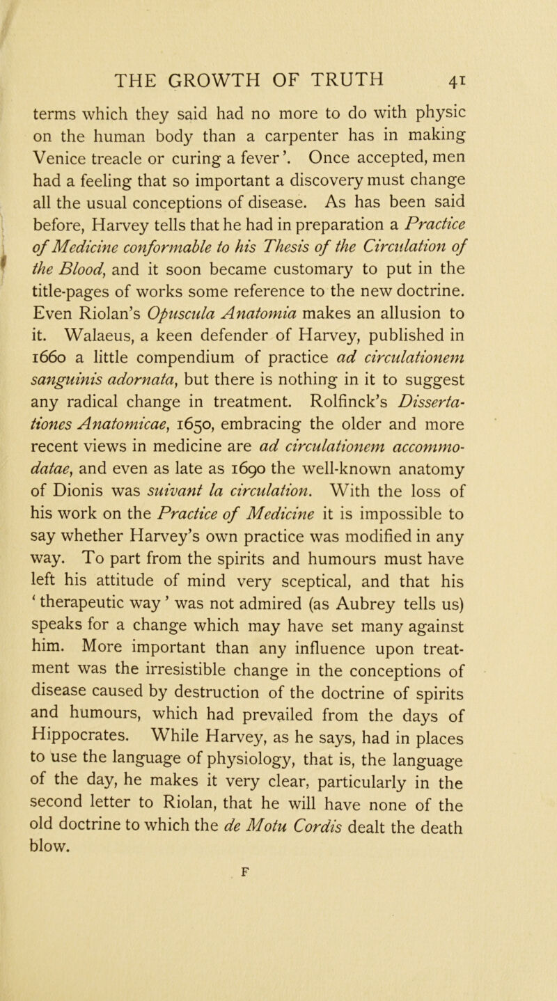 terms which they said had no more to do with physic on the human body than a carpenter has in making Venice treacle or curing a fever’. Once accepted, men had a feeling that so important a discovery must change all the usual conceptions of disease. As has been said before, Harvey tells that he had in preparation a Practice of Medicine conformable to his Thesis of the Circulation of the Bloody and it soon became customary to put in the title-pages of works some reference to the new doctrine. Even Riolan’s Opuscnla Anatomia makes an allusion to it. Walaeus, a keen defender of Harvey, published in 1660 a little compendium of practice ad circulationem sanguinis adornata^ but there is nothing in it to suggest any radical change in treatment. Rolfinck’s Disserta^ Hones Anatomicae, 1650, embracing the older and more recent views in medicine are ad circulationem accommo- datae^ and even as late as 1690 the well-known anatomy of Dionis was suivant la circulation. With the loss of his work on the Practice of Medicine it is impossible to say whether Harvey’s own practice was modified in any way. To part from the spirits and humours must have left his attitude of mind very sceptical, and that his ^ therapeutic way ’ was not admired (as Aubrey tells us) speaks for a change which may have set many against him. More important than any influence upon treat- ment was the irresistible change in the conceptions of disease caused by destruction of the doctrine of spirits and humours, which had prevailed from the days of Hippocrates. While Harvey, as he says, had in places to use the language of physiology, that is, the language of the day, he makes it very clear, particularly in the second letter to Riolan, that he will have none of the old doctrine to which the de Motu Cordis dealt the death blow. F