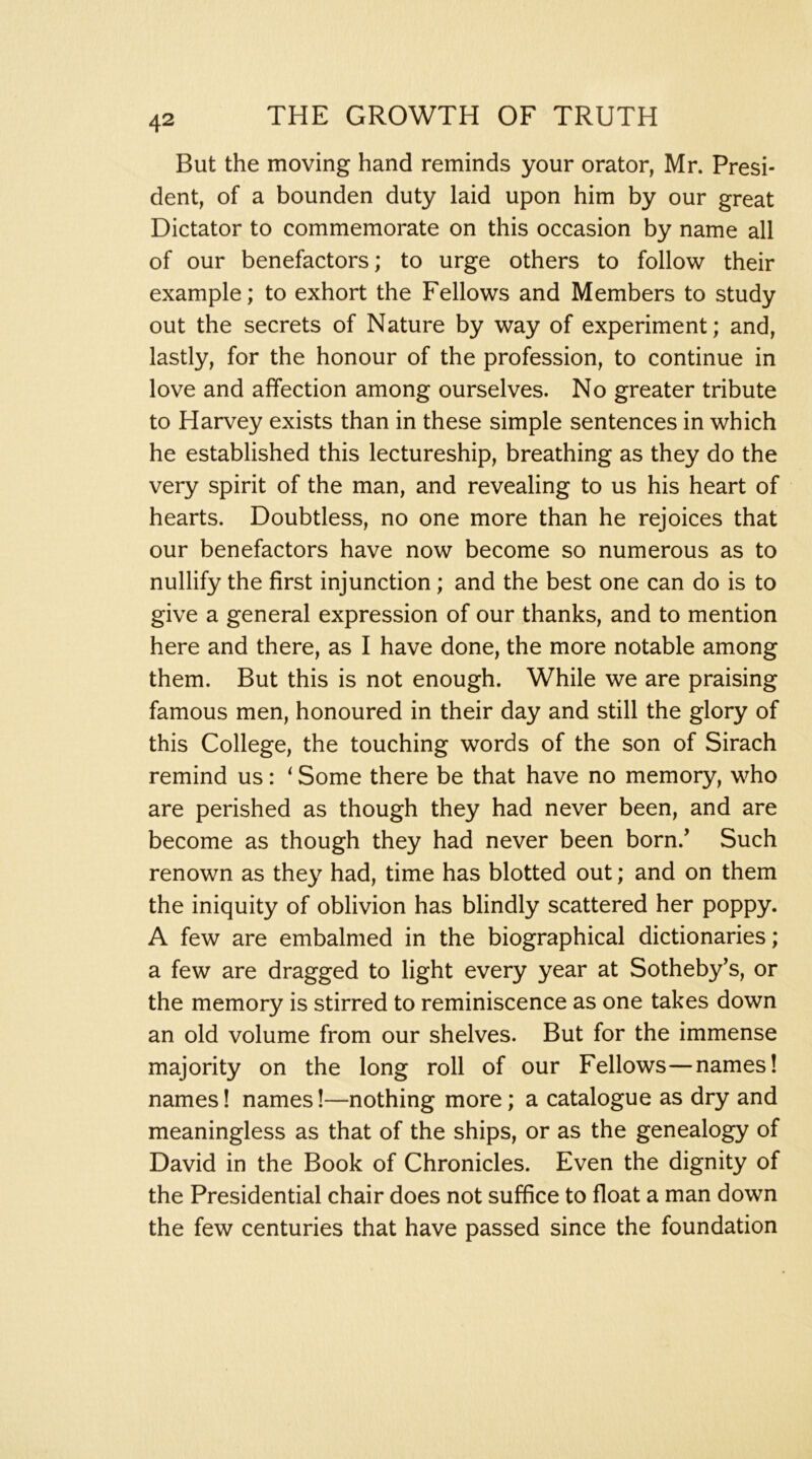 But the moving hand reminds your orator, Mr. Presi- dent, of a bounden duty laid upon him by our great Dictator to commemorate on this occasion by name all of our benefactors; to urge others to follow their example; to exhort the Fellows and Members to study out the secrets of Nature by way of experiment; and, lastly, for the honour of the profession, to continue in love and affection among ourselves. No greater tribute to Harvey exists than in these simple sentences in which he established this lectureship, breathing as they do the very spirit of the man, and revealing to us his heart of hearts. Doubtless, no one more than he rejoices that our benefactors have now become so numerous as to nullify the first injunction; and the best one can do is to give a general expression of our thanks, and to mention here and there, as I have done, the more notable among them. But this is not enough. While we are praising famous men, honoured in their day and still the glory of this College, the touching words of the son of Sirach remind us: ‘ Some there be that have no memory, who are perished as though they had never been, and are become as though they had never been born.’ Such renown as they had, time has blotted out; and on them the iniquity of oblivion has blindly scattered her poppy. A few are embalmed in the biographical dictionaries; a few are dragged to light every year at Sotheby’s, or the memory is stirred to reminiscence as one takes down an old volume from our shelves. But for the immense majority on the long roll of our Fellows—names! names 1 names!—nothing more; a catalogue as dry and meaningless as that of the ships, or as the genealogy of David in the Book of Chronicles. Even the dignity of the Presidential chair does not suffice to float a man down the few centuries that have passed since the foundation