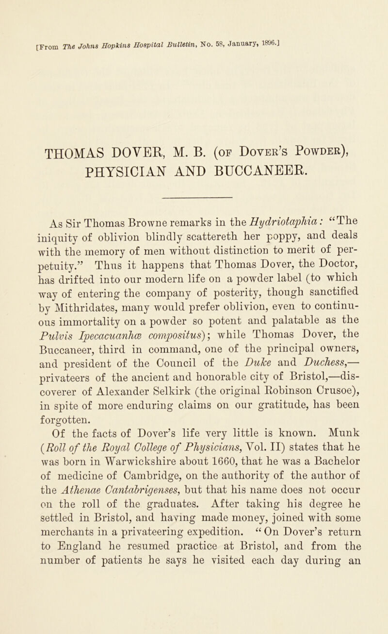 [From The Johns Hopkins Hospital Bulletin, No. 58, January, 1896.J THOMAS DOVEK, M. B. (of Dover’s Powder), PHYSICIAN AND BUCCANEER. As Sir Thomas Browne remarks in the Hydriotapliia: ‘^The iniquity of oblivion blindly scattereth her poppy, and deals with the memory of men without distinction to merit of per- petuity.’’ Thus it happens that Thomas Dover, the Doctor, has drifted into our modern life on a powder label (to which way of entering the company of posterity, though sanctified by Mithridates, many would prefer oblivion, even to continu- ous immortality on a powder so potent and palatable as the Pulvis IpecacuanlKB compositus), while Thomas Dover, the Buccaneer, third in command, one of the principal owners, and president of the Council of the Duke and Duchess,— privateers of the ancient and honorable city of Bristol,—dis- coverer of Alexander Selkirk (the original Robinson Crusoe), in spite of more enduring claims on our gratitude, has been forgotten. Of the facts of Dover’s life very little is known. Munk {Roll of the Royal College of Physicians, Vol. II) states that he was born in Warwickshire about 1660, that he was a Bachelor of medicine of Cambridge, on the authority of the author of the Athenae Cantahrigenses, but that his name does not occur on the roll of the graduates. After taking his degree he settled in Bristol, and having made money, joined with some merchants in a privateering expedition. On Dover’s return to England he resumed practice at Bristol, and from the number of patients he says he visited each day during an