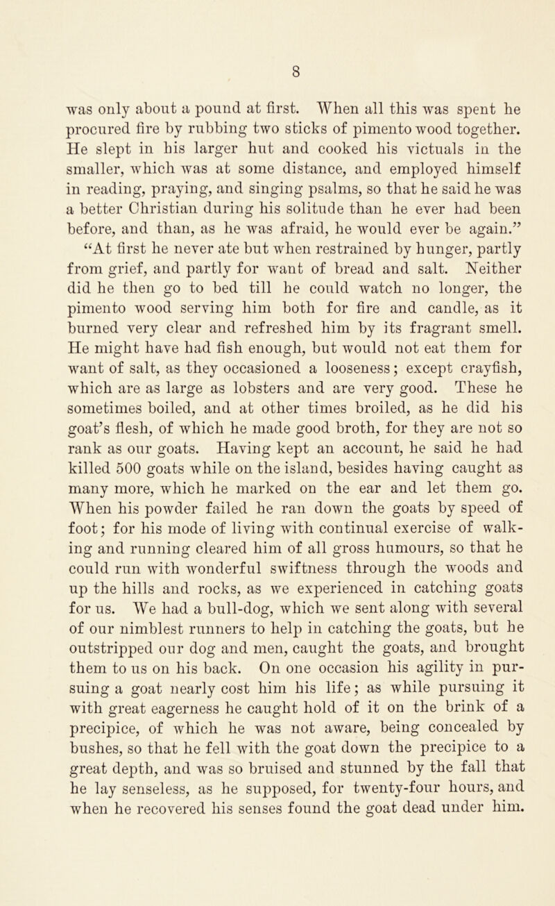 was only about a pound at first. When all this w^as spent he procured fire by rubbing two sticks of pimento wood together. He slept in his larger hut and cooked his victuals in the smaller, which was at some distance, and employed himself in reading, praying, and singing psalms, so that he said he was a better Christian during his solitude than he ever had been before, and than, as he was afraid, he would ever be again.” “At first he never ate but when restrained by hunger, partly from grief, and partly for w^ant of bread and salt. Neither did he then go to bed till he could watch no longer, the pimento wood serving him both for fire and candle, as it burned very clear and refreshed him by its fragrant smell. He might have had fish enough, but would not eat them for want of salt, as they occasioned a looseness; except crayfish, which are as large as lobsters and are very good. These he sometimes boiled, and at other times broiled, as he did his goat’s fiesh, of which he made good broth, for they are not so rank as our goats. Having kept an account, he said he had killed 500 goats while on the island, besides having caught as many more, which he marked on the ear and let them go. When his powder failed he ran down the goats by speed of foot; for his mode of living with continual exercise of walk- ing and running cleared him of all gross humours, so that he could run with wonderful swiftness through the woods and up the hills and rocks, as we experienced in catching goats for us. We had a bull-dog, which we sent along with several of our nimblest runners to help in catching the goats, but he outstripped our dog and men, caught the goats, and brought them to us on his back. On one occasion his agility in pur- suing a goat nearly cost him his life; as while pursuing it with great eagerness he caught hold of it on the brink of a precipice, of which he was not aware, being concealed by bushes, so that he fell with the goat down the precipice to a great depth, and was so bruised and stunned by the fall that he lay senseless, as he supposed, for twenty-four hours, and when he recovered his senses found the goat dead under him.