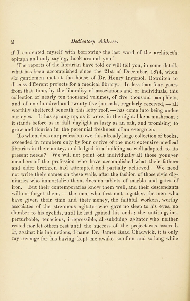 if I contented myself with borrowing the last word of the architect’s epitaph and only saying, Look around you! The reports of the librarian have told or will tell you, in some detail, what has been accomplished since the 21st of December, 1874, when six gentlemen met at the house of Dr. Henry Ingersoll Bowditch to discuss different projects for a medical library. In less than four years from that time, by the liberality of associations and of individuals, this collection of nearly ten thousand volumes, of five thousand pamphlets, and of one hundred and twenty-five journals, regularly received, — all worthily sheltered beneath this lofty roof, —has come into being under our eyes. It has sprung up^ as it were, in the night, like a mushroom ; it stands before us in full daylight as lusty as an oak, and promising to grow and flourish in the perennial freshness of an evergreen. To whom does our profession owe this already large collection of books, exceeded in numbers only by four or five of the most extensive medical libraries in the country, and lodged in a building so well adapted to its present needs? We will not point out individually all those younger members of the profession who have accomplished what their fathers and elder brethren had attempted and partially achieved. We need not write their names on these walls, after the fashion of those civic dig- nitaries who immortalize themselves on tablets of marble and gates of iron. But their contemporaries know them well, and their descendants will not forget them, — the men who first met together, the men who have given their time and their money, the faithful workers, worthy associates of the strenuous agitator who gave no sleep to his eyes, no slumber to his eyelids, until he had gained his ends; the untiring, im- perturbable, tenacious, irrepressible, all-subduing agitator who neither rested nor let others rest until the success of the project was assured. If, against his injunctions, I name Dr. James Read Chadwick, it is only my revenge for his having kept me awake so often and so long while