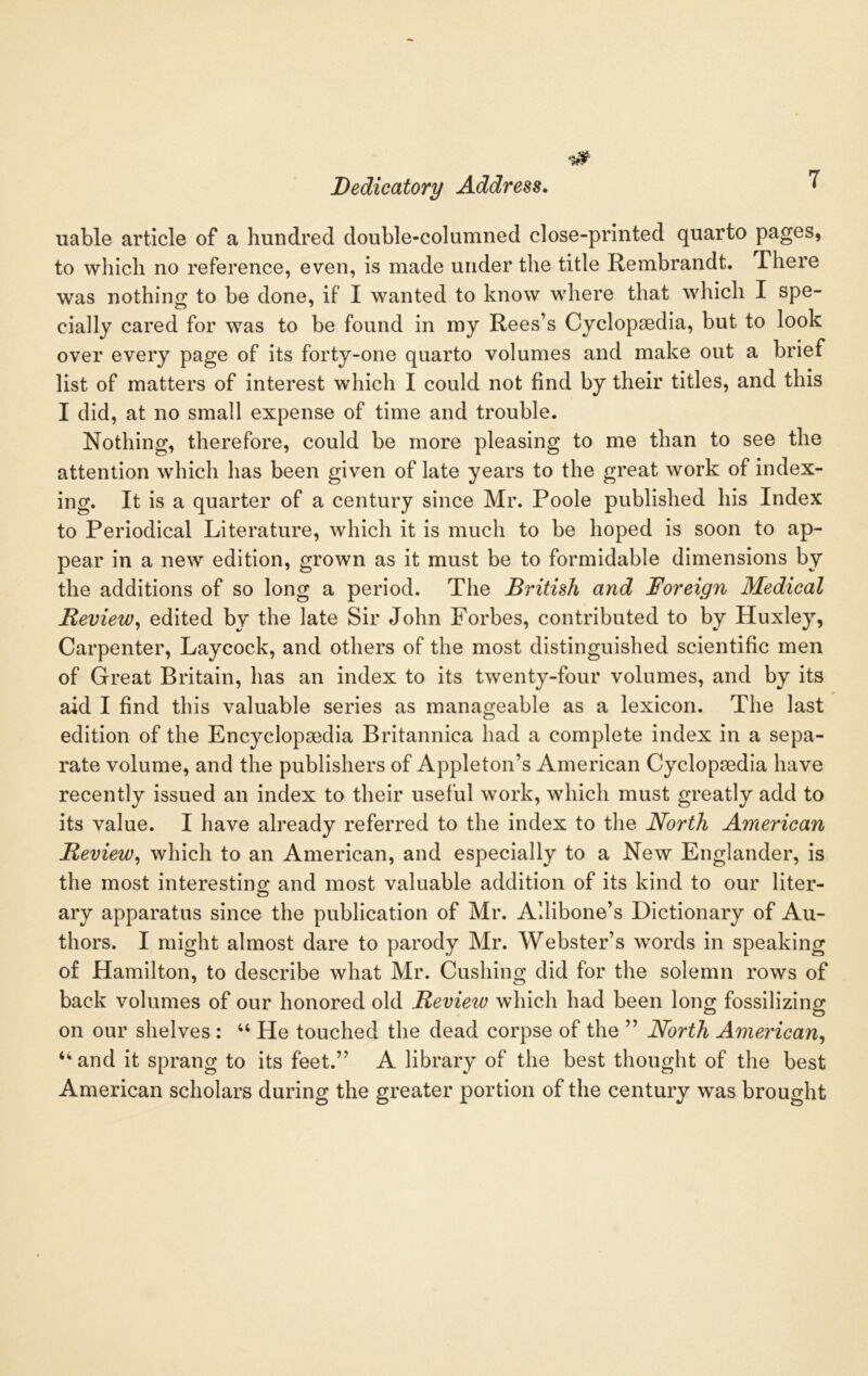 uable article of a hundred double-columned close-printed quarto pages, to which no reference, even, is made under the title Rembrandt. There was nothing to be done, if I wanted to know where that which I spe- cially cared for was to be found in my Rees’s Cyclopaedia, but to look over every page of its forty-one quarto volumes and make out a brief list of matters of interest which I could not find by their titles, and this I did, at no small expense of time and trouble. Nothing, therefore, could be more pleasing to me than to see the attention which has been given of late years to the great work of index- ing. It is a quarter of a century since Mr. Poole published his Index to Periodical Literature, which it is much to be hoped is soon to ap- pear in a new edition, grown as it must be to formidable dimensions by the additions of so long a period. The British and Foreign Medical Review, edited by the late Sir John Forbes, contributed to by Huxley, Carpenter, Laycock, and others of the most distinguished scientific men of Great Britain, has an index to its twenty-four volumes, and by its aid I find this valuable series as manageable as a lexicon. The last edition of the Encyclopaedia Britannica had a complete index in a sepa- rate volume, and the publishers of Appleton’s American Cyclopaedia have recently issued an index to their useful work, which must greatly add to its value. I have already referred to the index to the North American Review, which to an American, and especially to a New Englander, is the most interestino; and most valuable addition of its kind to our liter- ary apparatus since the publication of Mr. Allibone’s Dictionary of Au- thors. I might almost dare to parody Mr. Webster’s words in speaking of Hamilton, to describe what Mr. Cushing did for the solemn rows of back volumes of our honored old Review which had been long fossilizing on our shelves : “ He touched the dead corpse of the ” North American, tkand it sprang to its feet.” A library of the best thought of the best American scholars during the greater portion of the century was brought