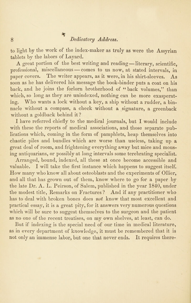 % 8 Dedicatory Address. to light by the work of the index-maker as truly as were the Assyrian tablets by the labors of Layard. A great portion of the best writing and reading — literary, scientific, professional, miscellaneous — comes to us now, at stated intervals, in paper covers. The writer appears, as it were, in his shirt-sleeves. As soon as he has delivered his message the book-binder puts a coat on his back, and he joins the forlorn brotherhood of “ back volumes,” than which, so long as they are unindexed, nothing can be more exasperat- ing. Who wants a lock without a key, a ship without a rudder, a bin- nacle without a compass, a check without a signature, a greenback without a goldback behind it ? I have referred chiefly to the medical journals, but I would include with these the reports of medical associations, and those separate pub- lications which, coming in the form of pamphlets, heap themselves into chaotic piles and bundles which are worse than useless, taking up a great deal of room, and frightening everything away but mice and mous- ing antiquarians, or possibly at long intervals some terebrating specialist. Arranged, bound, indexed, all these at once become accessible and valuable. I will take the first instance which happens to suggest itself. How many who know all about osteoblasts and the experiments of Ollier, and all that has grown out of them, know where to go for a paper by the late Dr. A. L. Peirson, of Salem, published in the year 1840, under the modest title, Remarks on Fractures? And if any practitioner who has to deal with broken bones does not know that most excellent and practical essay, it is a great pity, for it answers very numerous questions which will be sure to suggest themselves to the surgeon and the patient as no one of the recent treatises, on my own shelves, at least, can do. But if indexing is the special need of our time in medical literature, as in every department of knowledge, it must be remembered that it is not only an immense labor, but one that never ends. It requires there-