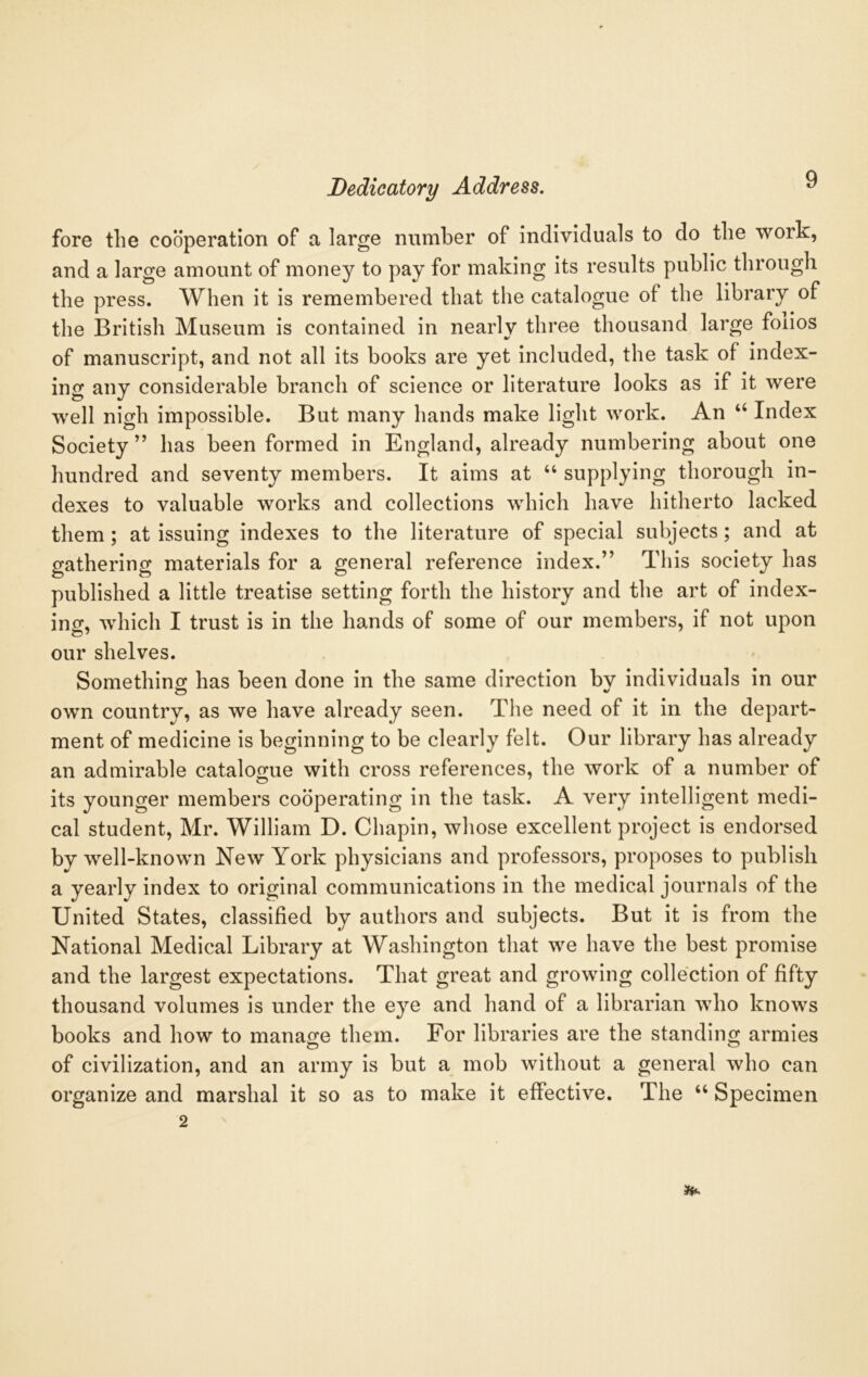 fore the cooperation of a large number of individuals to do the work, and a large amount of money to pay for making its results public through the press. When it is remembered that the catalogue of the library of the British Museum is contained in nearly three thousand large foiios of manuscript, and not all its books are yet included, the task of index- ing any considerable branch of science or literature looks as if it were well nigh impossible. But many hands make light work. An “ Index Society ” has been formed in England, already numbering about one hundred and seventy members. It aims at “ supplying thorough in- dexes to valuable works and collections which have hitherto lacked them; at issuing indexes to the literature of special subjects; and at gathering materials for a general reference index.” This society has published a little treatise setting forth the history and the art of index- ing, which I trust is in the hands of some of our members, if not upon our shelves. Something has been done in the same direction by individuals in our own country, as we have already seen. The need of it in the depart- ment of medicine is beginning to be clearly felt. Our library has already an admirable catalogue with cross references, the work of a number of its younger members cooperating in the task. A very intelligent medi- cal student, Mr. William D. Chapin, whose excellent project is endorsed by well-known New York physicians and professors, proposes to publish a yearly index to original communications in the medical journals of the United States, classified by authors and subjects. But it is from the National Medical Library at Washington that we have the best promise and the largest expectations. That great and growing collection of fifty thousand volumes is under the eye and hand of a librarian who knows books and how to manage them. For libraries are the standing armies of civilization, and an army is but a mob without a general who can organize and marshal it so as to make it effective. The “ Specimen 2