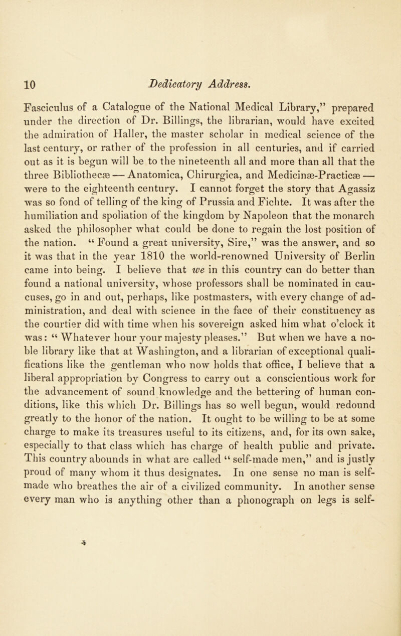 Fasciculus of a Catalogue of the National Medical Library,” prepared under the direction of Dr. Billings, the librarian, would have excited the admiration of Haller, the master scholar in medical science of the last century, or rather of the profession in all centuries, and if carried out as it is begun will be to the nineteenth all and more than all that the three Bibliothecas — Anatomica, Chirurgica, and Medicinae-Practicae — wrere to the eighteenth century. I cannot forget the story that Agassiz was so fond of telling of the king of Prussia and Fichte. It was after the humiliation and spoliation of the kingdom by Napoleon that the monarch asked the philosopher what could be done to regain the lost position of the nation. “Found a great university, Sire,” was the answer, and so it was that in the year 1810 the world-renowned University of Berlin came into being. I believe that we in this country can do better than found a national university, whose professors shall be nominated in cau- cuses, go in and out, perhaps, like postmasters, with every change of ad- ministration, and deal with science in the face of their constituency as the courtier did with time when his sovereign asked him what o’clock it was: “ Whatever hour your majesty pleases.” But when we have a no- ble library like that at Washington, and a librarian of exceptional quali- fications like the gentleman who now holds that office, I believe that a liberal appropriation by Congress to carry out a conscientious work for the advancement of sound knowledge and the bettering of human con- ditions, like this which Dr. Billings has so well begun, would redound greatly to the honor of the nation. It ought to be willing to be at some charge to make its treasures useful to its citizens, and, for its own sake, especially to that class which has charge of health public and private. This country abounds in what are called “self-made men,” and is justly proud of many whom it thus designates. In one sense no man is self- made who breathes the air of a civilized community. In another sense every man who is anything other than a phonograph on legs is self-