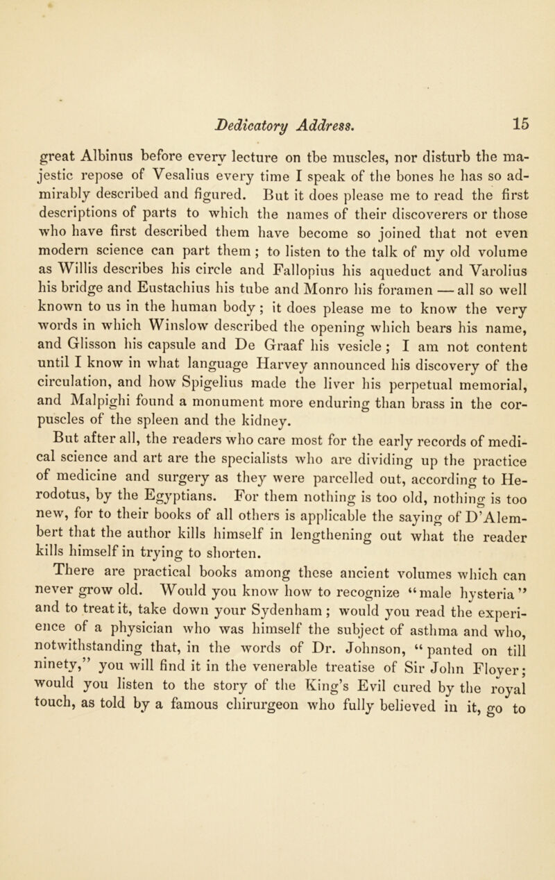 great Albinus before every lecture on tbe muscles, nor disturb the ma- jestic repose of Vesalius every time I speak of the bones he has so ad- mirably described and figured. But it does please me to read the first descriptions of parts to which the names of their discoverers or those who have first described them have become so joined that not even modern science can part them ; to listen to the talk of my old volume as Willis describes his circle and Fallopius his aqueduct and Varolius his bridge and Eustachius his tube and Monro his foramen —all so well known to us in the human body; it does please me to know the very words in which Winslow described the opening which bears his name, and Glisson his capsule and De Graaf his vesicle ; I am not content until I know in what language Harvey announced his discovery of the circulation, and how Spigelius made the liver his perpetual memorial, and Malpighi found a monument more enduring than brass in the cor- puscles of the spleen and the kidney. But after all, the readers who care most for the early records of medi- cal science and art are the specialists who are dividing up the practice of medicine and surgery as they were parcelled out, according to He- rodotus, by the Egyptians. For them nothing is too old, nothing is too new, for to their books of all others is applicable the saying of D’Alem- bert that the author kills himself in lengthening out what the reader kills himself in trying to shorten. There are practical books among these ancient volumes which can never grow old. Would you know how to recognize “male hysteria” and to treat it, take down your Sydenham; would you read the experi- ence of a physician who was himself the subject of asthma and who, notwithstanding that, in the words of Dr. Johnson, “ panted on till ninety,” you will find it in the venerable treatise of Sir John Floyer; would you listen to the story of the King’s Evil cured by the royal touch, as told by a famous chirurgeon who fully believed in it, go to