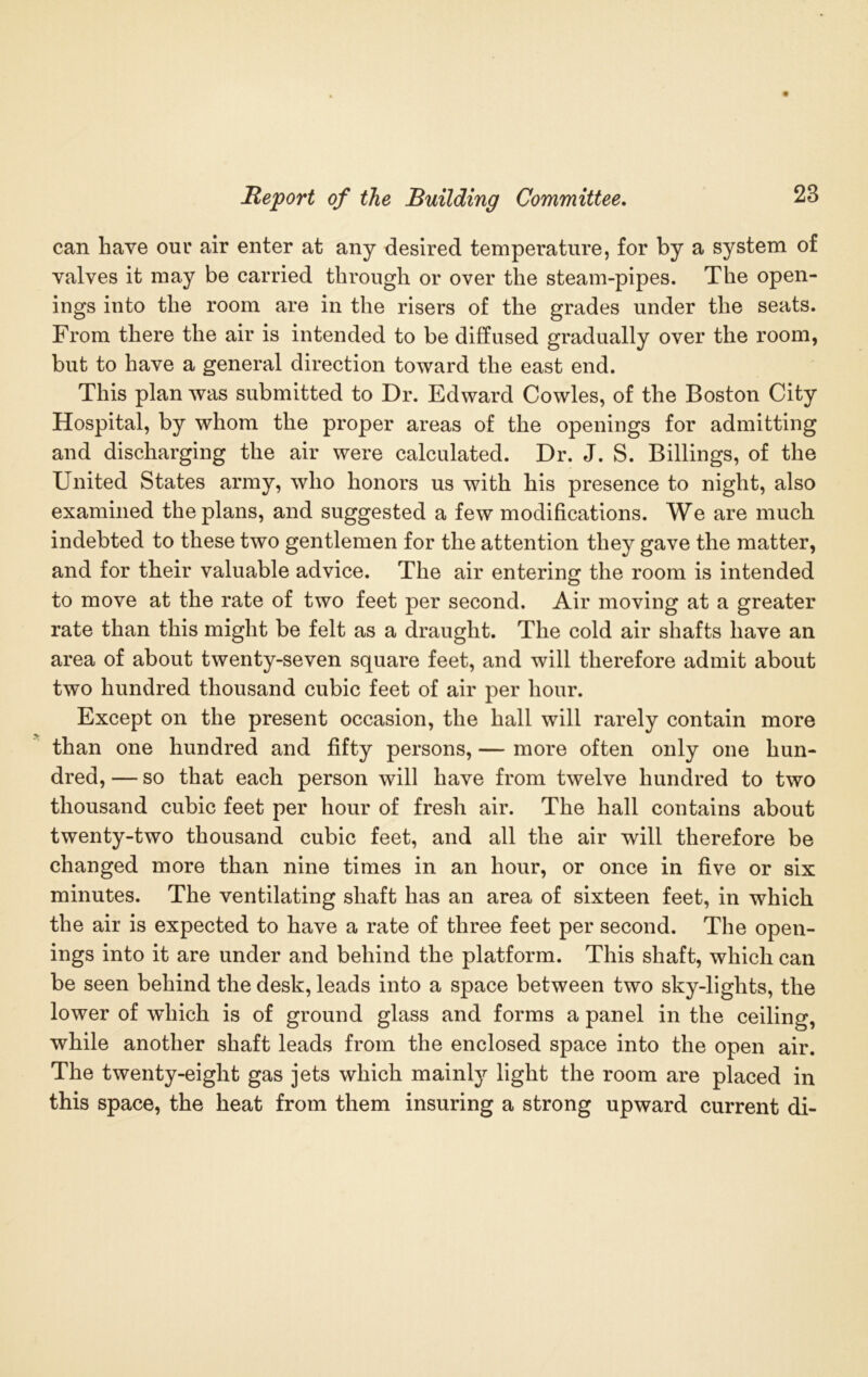 can have our air enter at any desired temperature, for by a system of valves it may be carried through or over the steam-pipes. The open- ings into the room are in the risers of the grades under the seats. From there the air is intended to be diffused gradually over the room, but to have a general direction toward the east end. This plan was submitted to Dr. Edward Cowles, of the Boston City Hospital, by whom the proper areas of the openings for admitting and discharging the air were calculated. Dr. J. S. Billings, of the United States army, who honors us with his presence to night, also examined the plans, and suggested a few modifications. We are much indebted to these two gentlemen for the attention they gave the matter, and for their valuable advice. The air entering the room is intended to move at the rate of two feet per second. Air moving at a greater rate than this might be felt as a draught. The cold air shafts have an area of about twenty-seven square feet, and will therefore admit about two hundred thousand cubic feet of air per hour. Except on the present occasion, the hall will rarely contain more than one hundred and fifty persons, — more often only one hun- dred, — so that each person will have from twelve hundred to two thousand cubic feet per hour of fresh air. The hall contains about twenty-two thousand cubic feet, and all the air will therefore be changed more than nine times in an hour, or once in five or six minutes. The ventilating shaft has an area of sixteen feet, in which the air is expected to have a rate of three feet per second. The open- ings into it are under and behind the platform. This shaft, which can be seen behind the desk, leads into a space between two sky-liglits, the lower of which is of ground glass and forms a panel in the ceiling, while another shaft leads from the enclosed space into the open air. The twenty-eight gas jets which mainly light the room are placed in this space, the heat from them insuring a strong upward current di-