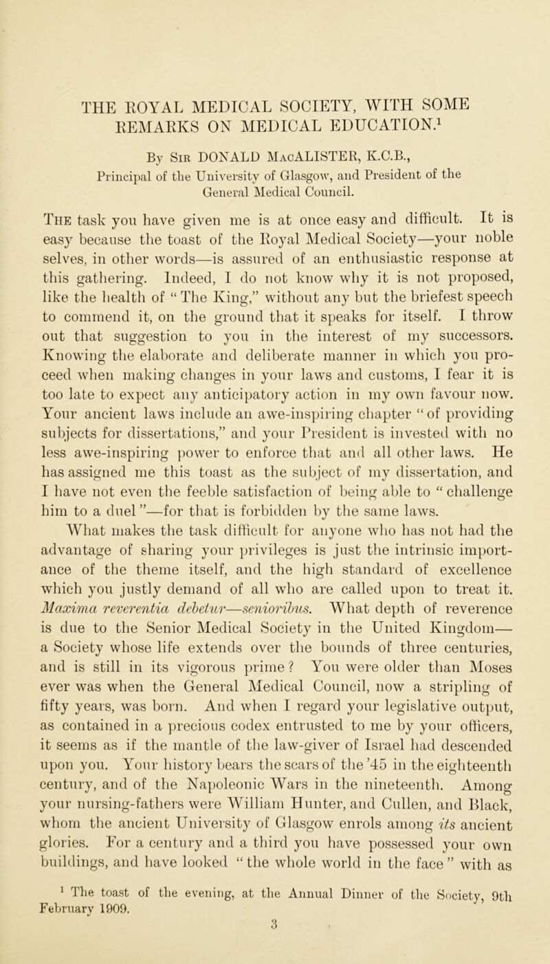 REMARKS ON MEDICAL EDUCATION.1 By Sir DONALD MacALISTER, K.C.B., Principal of tire University of Glasgow, and President of the General Medical Council. The task you have given me is at once easy and difficult. It is easy because the toast of the Royal Medical Society—your noble selves, in other words—is assured of an enthusiastic response at this gathering. Indeed, I do not know why it is not proposed, like the health of “ The King,” without any but the briefest speech to commend it, on the ground that it speaks for itself. I throw out that suggestion to you in the interest of my successors. Knowing the elaborate and deliberate manner in which you pro- ceed when making changes in your laws and customs, I fear it is too late to expect any anticipatory action in my own favour now. Your ancient laws include an awe-inspiring chapter “ of providing subjects for dissertations,” and your President is invested with no less awe-inspiring power to enforce that and all other laws. He has assigned me this toast as the subject of my dissertation, and I have not even the feeble satisfaction of being able to “ challenge him to a duel ”—for that is forbidden by the same laws. What makes the task difficult for anyone who has not had the advantage of sharing your privileges is just the intrinsic import- ance of the theme itself, and the high standard of excellence which you justly demand of all who are called upon to treat it. Maxima reverentia debetur—senioribus. What depth of reverence is due to the Senior Medical Society in the United Kingdom— a Society whose life extends over the bounds of three centuries, and is still in its vigorous prime ? You were older than Moses ever was when the General Medical Council, now a stripling of fifty years, was born. And when I regard your legislative output, as contained in a precious codex entrusted to me by your officers, it seems as if the mantle of the law-giver of Israel had descended upon you. Your history bears the scars of the’45 in the eighteenth century, and of the Napoleonic Wars in the nineteenth. Among your nursing-fathers were William Hunter, and Cullen, and Black, whom the ancient University of Glasgow enrols among its ancient glories. For a century and a third you have possessed your own buildings, and have looked “ the whole world in the face ” with as 1 The toast of the evening, at the Annual Dinner of the Society, 9th February 1909.