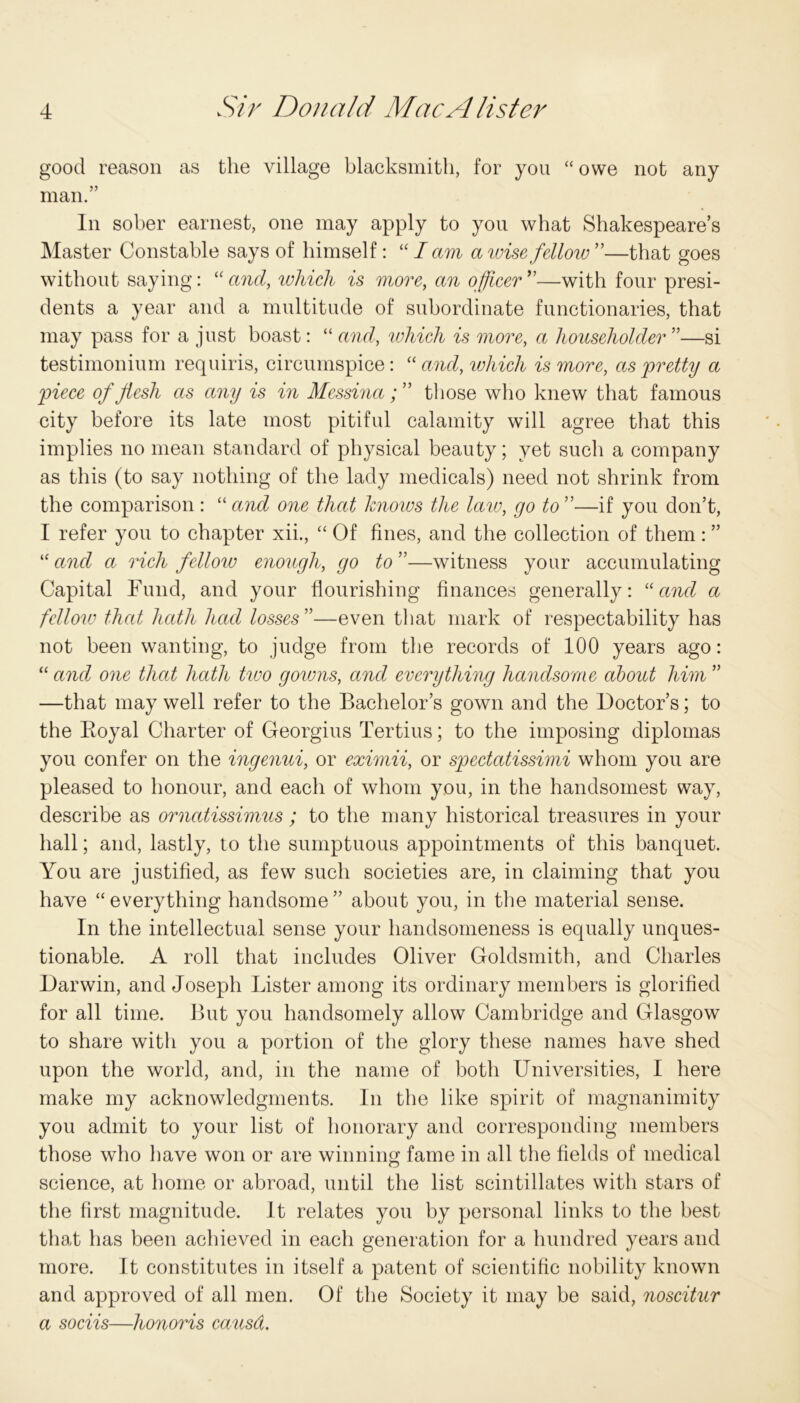 good reason as the village blacksmith, for you “owe not any man.” In sober earnest, one may apply to you what Shakespeare’s Master Constable says of himself: “lam a wise fellow”—that goes without saying: “and, which is more, an officer”—with four presi- dents a year and a multitude of subordinate functionaries, that may pass for a just boast: “ and, which is more, a householder ”—si testimonium requiris, circumspice: “ and, which is more, as pretty a piece of flesh as any is in Messinathose who knew that famous city before its late most pitiful calamity will agree that this implies no mean standard of physical beauty; yet such a company as this (to say nothing of the lady medicals) need not shrink from the comparison : “ and one that knows the law, go to ”—if you don’t, I refer you to chapter xii., “ Of fines, and the collection of them: ” “ and a rich fellow enough, go to ”—witness your accumulating Capital Fund, and your flourishing finances generally: “and a fellow that hath had losses”—even that mark of respectability has not been wanting, to judge from the records of 100 years ago: “and one that hath two gowns, and everything handsome about him ” —that may well refer to the Bachelor’s gown and the Doctor’s; to the Royal Charter of Georgius Tertius; to the imposing diplomas you confer on the ingenui, or eximii, or spectatissimi whom you are pleased to honour, and each of whom you, in the handsomest way, describe as ornatissimus; to the many historical treasures in your hall; and, lastly, to the sumptuous appointments of this banquet. You are justified, as few such societies are, in claiming that you have “ everything handsome ” about you, in the material sense. In the intellectual sense your handsomeness is equally unques- tionable. A roll that includes Oliver Goldsmith, and Charles Darwin, and Joseph Lister among its ordinary members is glorified for all time. But you handsomely allow Cambridge and Glasgow to share with you a portion of the glory these names have shed upon the world, and, in the name of both Universities, I here make my acknowledgments. In the like spirit of magnanimity you admit to your list of honorary and corresponding members those who have won or are winning fame in all the fields of medical science, at home or abroad, until the list scintillates with stars of the first magnitude. It relates you by personal links to the best that has been achieved in each generation for a hundred years and more. It constitutes in itself a patent of scientific nobility known and approved of all men. Of the Society it may be said, noscitur a sociis—honoris causd.