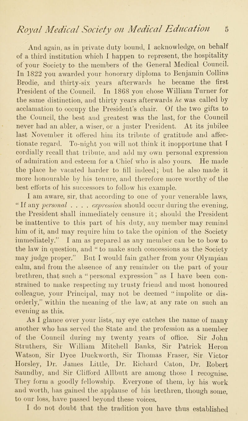 And again, as in private duty bound, I acknowledge, on behalf of a third institution which I happen to represent, the hospitality of your Society to the members of the General Medical Council. In 1822 you awarded your honorary diploma to Benjamin Collins Brodie, and thirty-six years afterwards he became the first President of the Council. In 1868 you chose William Turner for the same distinction, and thirty years afterwards he was called by acclamation to occupy the President’s chair. Of the two gifts to the Council, the best and greatest was the last, for the Council never had an abler, a wiser, or a juster President. At its jubilee last November it offered him its tribute of gratitude and affec- tionate regard. To-night you will not think it inopportune that F cordially recall that tribute, and add my own personal expression of admiration and esteem for a Chief who is also yours. He made the place he vacated harder to fill indeed; but he also made it more honourable by his tenure, and therefore more worthy of the best efforts of his successors to follow his example. I am aware, sir, that according to one of your venerable laws, “ If any personal .... expression should occur during the evening, the President shall immediately censure it; should the President be inattentive to this part of his duty, any member may remind him of it, and may require him to take the opinion of the Society immediately.” I am as prepared as any member can be to bow to the law in question, and “ to make such concessions as the Society may judge proper.” But I would fain gather from your Olympian calm, and from the absence of any reminder on the part of your brethren, that such a “ personal expression ” as I have been con- strained to make respecting my trusty friend and most honoured colleague, your Principal, may not be deemed “ impolite or dis- orderly,” within the meaning of the law, at any rate on such an evening as this. As I glance over your lists, my eye catches the name of many another who has served the State and the profession as a member of the Council during my twenty years of office. Sir John Struthers, Sir William Mitchell Banks, Sir Patrick Heron Watson, Sir Dyce Duckworth, Sir Thomas Fraser, Sir Victor Horsley, Dr. Janies Little, Dr. Bichard Caton, Dr. Bobert Saundby, and Sir Clifford Allbutt are among those 1 recognise. They form a goodly fellowship. Everyone of them, by his work and worth, has gained the applause of his brethren, though some, to our loss, have passed beyond these voices. I do not doubt that the tradition you have thus established