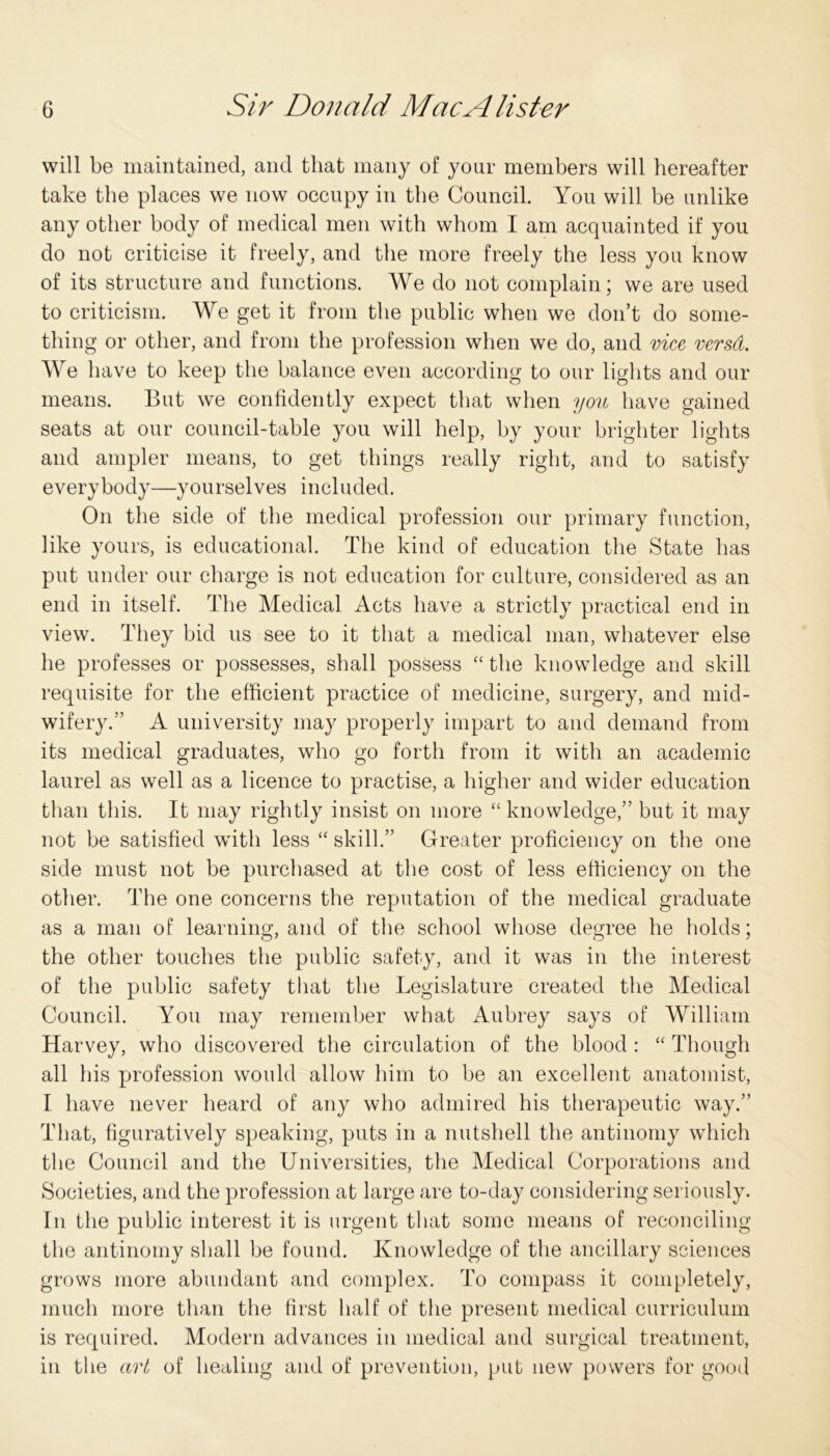 will be maintained, and that many of your members will hereafter take the places we now occupy in the Council. You will be unlike any other body of medical men with whom I am acquainted if you do not criticise it freely, and the more freely the less you know of its structure and functions. We do not complain; we are used to criticism. We get it from the public when we don’t do some- thing or other, and from the profession when we do, and vice versd. We have to keep the balance even according to our lights and our means. But we confidently expect that when you have gained seats at our council-table you will help, by your brighter lights and ampler means, to get things really right, and to satisfy everybody—yourselves included. On the side of the medical profession our primary function, like yours, is educational. The kind of education the State has put under our charge is not education for culture, considered as an end in itself. The Medical Acts have a strictly practical end in view. They bid us see to it that a medical man, whatever else he professes or possesses, shall possess “ the knowledge and skill requisite for the efficient practice of medicine, surgery, and mid- wifery.” A university may properly impart to and demand from its medical graduates, who go forth from it with an academic laurel as well as a licence to practise, a higher and wider education than this. It may rightly insist on more “knowledge,” but it may not be satisfied with less “ skill.” Greater proficiency on the one side must not be purchased at the cost of less efficiency on the other. The one concerns the reputation of the medical graduate as a man of learning, and of the school whose degree he holds; the other touches the public safety, and it was in the interest of the public safety that the Legislature created the Medical Council. You may remember what Aubrey says of William Harvey, who discovered the circulation of the blood : “ Though all his profession would allow him to be an excellent anatomist, I have never heard of any who admired his therapeutic way.” That, figuratively speaking, puts in a nutshell the antinomy which the Council and the Universities, the Medical Corporations and Societies, and the profession at large are to-day considering seriously. In the public interest it is urgent that some means of reconciling the antinomy shall be found. Knowledge of the ancillary sciences grows more abundant and complex. To compass it completely, much more than the first half of the present medical curriculum is required. Modern advances in medical and surgical treatment, in the art of healing and of prevention, put new powers for good