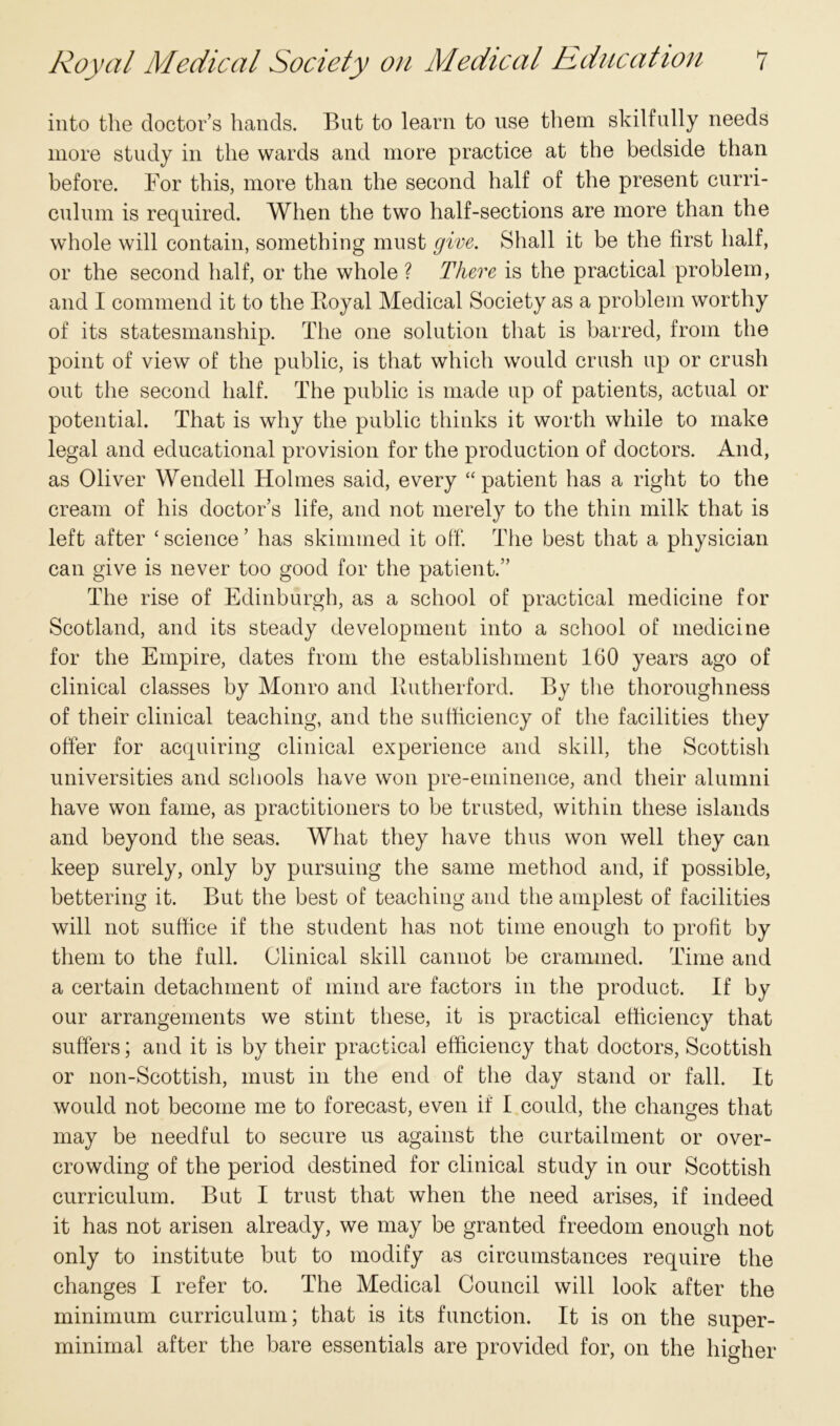 into the doctor’s hands. But to learn to use them skilfully needs more study in the wards and more practice at the bedside than before. For this, more than the second half of the present curri- culum is required. When the two half-sections are more than the whole will contain, something must give. Shall it be the first half, or the second half, or the whole ? There is the practical problem, and I commend it to the Royal Medical Society as a problem worthy of its statesmanship. The one solution that is barred, from the point of view of the public, is that which would crush up or crush out the second half. The public is made up of patients, actual or potential. That is why the public thinks it worth while to make legal and educational provision for the production of doctors. And, as Oliver Wendell Holmes said, every “patient has a right to the cream of his doctor’s life, and not merely to the thin milk that is left after ‘science’ has skimmed it off. The best that a physician can give is never too good for the patient.” The rise of Edinburgh, as a school of practical medicine for Scotland, and its steady development into a school of medicine for the Empire, dates from the establishment 160 years ago of clinical classes by Monro and Rutherford. By the thoroughness of their clinical teaching, and the sufficiency of the facilities they offer for acquiring clinical experience and skill, the Scottish universities and schools have won pre-eminence, and their alumni have won fame, as practitioners to be trusted, within these islands and beyond the seas. What they have thus won well they can keep surely, only by pursuing the same method and, if possible, bettering it. But the best of teaching and the amplest of facilities will not suffice if the student has not time enough to profit by them to the full. Clinical skill cannot be crammed. Time and a certain detachment of mind are factors in the product. If by our arrangements we stint these, it is practical efficiency that suffers; and it is by their practical efficiency that doctors, Scottish or non-Scottish, must in the end of the day stand or fall. It would not become me to forecast, even if I could, the changes that may be needful to secure us against the curtailment or over- crowding of the period destined for clinical study in our Scottish curriculum. But I trust that when the need arises, if indeed it has not arisen already, we may be granted freedom enough not only to institute but to modify as circumstances require the changes I refer to. The Medical Council will look after the minimum curriculum; that is its function. It is on the super- minimal after the bare essentials are provided for, on the higher