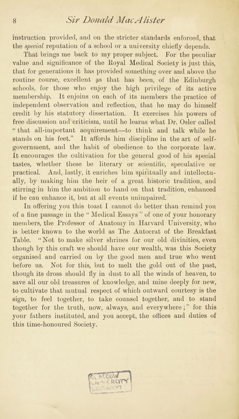 instruction provided, and on the stricter standards enforced, that the special reputation of a school or a university chiefly depends. That brings me back to my proper subject. For the peculiar value and significance of the lioyal Medical Society is just this, that for generations it has provided something over and above the routine Course, excellent gis that has been, of the Edinburgh schools, for those who enjoy the high privilege of its active membership. It enjoins on each of its members the practice of independent observation and reflection, that he may do himself credit by his statutory dissertation. It exercises his powers of free discussion and criticism, until he learns what Dr. Osier called “ that all-important acquirement—to think and talk while he stands on his feet.” It affords him discipline in the art of self- government, and the habit of obedience to the corporate law. It encourages the cultivation for the general good of his special tastes, whether these be literary or scientific, speculative or practical. And, lastly, it enriches him spiritually and intellectu- ally, by making him the heir of a great historic tradition, and stirring in him the ambition to hand on that tradition, enhanced if he can enhance it, but at all events unimpaired. In offering you this toast I cannot do better than remind you of a fine passage in the “ Medical Essays ” of one of your honorary members, the Professor of Anatomy in Harvard University, who is better known to the world as The Autocrat of the Breakfast Table. “Hot to make silver shrines for our old divinities, even though by this craft we should have our wealth, was this Society organised and carried on by the good men and true who went before us. Not for this, but to melt the gold out of the past, though its dross should fly in dust to all the winds of heaven, to save all our old treasures of knowledge, and mine deeply for new, to cultivate that mutual respect of which outward courtesy is the sign, to feel together, to take counsel together, and to stand together for the truth, now, always, and everywhere; ” for this your fathers instituted, and you accept, the offices and duties of this time-honoured Society.