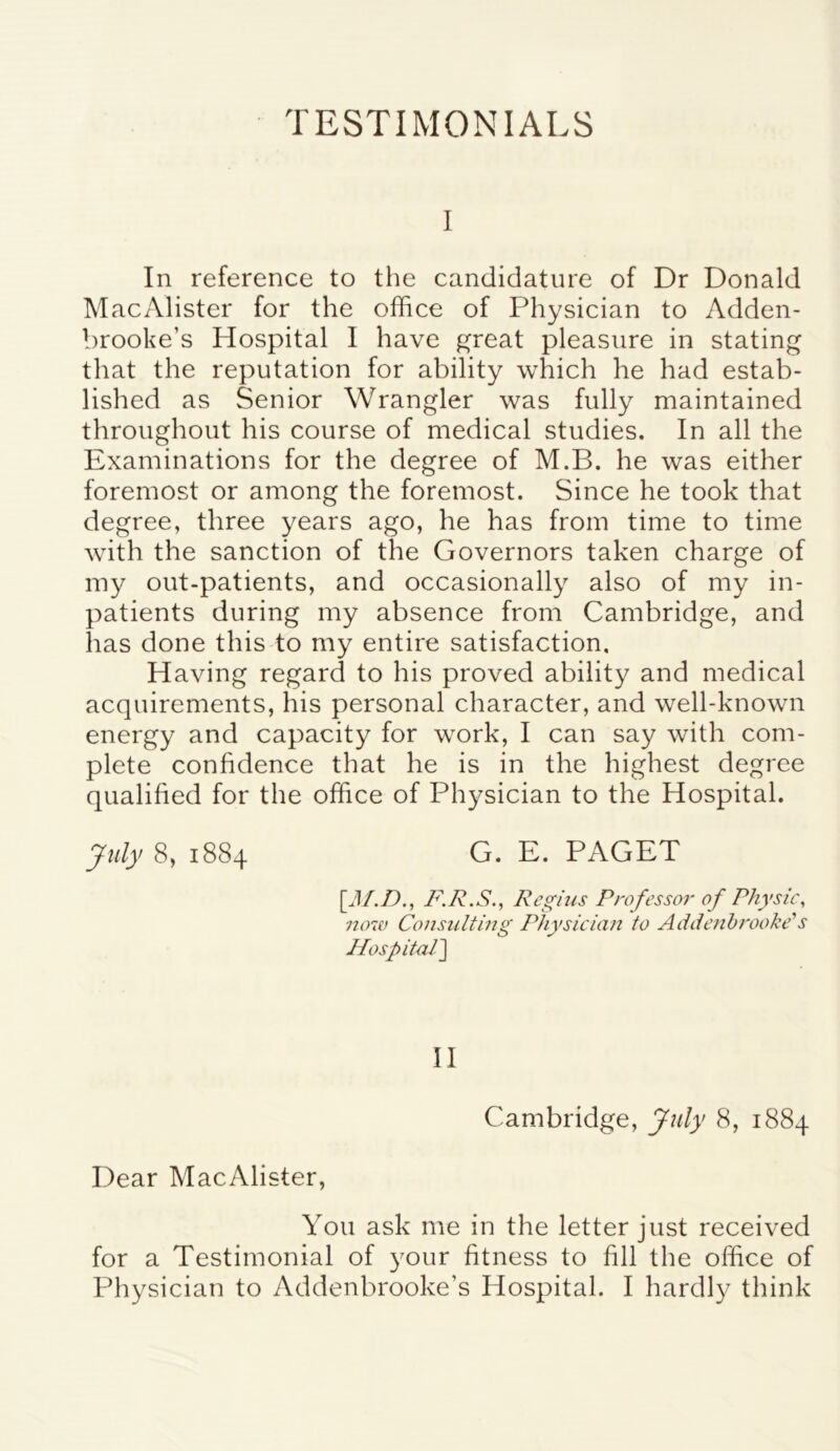 TESTIMONIALS I In reference to the candidature of Dr Donald MacAlister for the office of Physician to Adden- brooke’s Hospital I have great pleasure in stating that the reputation for ability which he had estab- lished as Senior Wrangler was fully maintained throughout his course of medical studies. In all the Examinations for the degree of M.B. he was either foremost or among the foremost. Since he took that degree, three years ago, he has from time to time with the sanction of the Governors taken charge of my out-patients, and occasionally also of my in- patients during my absence from Cambridge, and has done this to my entire satisfaction. Having regard to his proved ability and medical acquirements, his personal character, and well-known energy and capacity for work, I can say with com- plete confidence that he is in the highest degree qualified for the office of Physician to the Hospital. July 8, 1884 G. E. PAGET [M.D., F.R.S., Regius Professor of Physic, now Consulting Physician to Addenbrooke’s Hospitall~\ II Cambridge, July 8, 1884 Dear MacAlister, You ask me in the letter just received for a Testimonial of your fitness to fill the office of