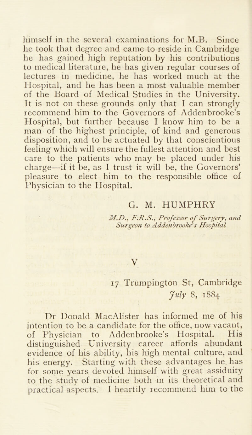 lie took that degree and came to reside in Cambridge he has gained high reputation by his contributions to medical literature, he has given regular courses of lectures in medicine, he has worked much at the Hospital, and he has been a most valuable member of the Board of Medical Studies in the University. It is not on these grounds only that I can strongly recommend him to the Governors of Addenbrooke’s Hospital, but further because I know him to be a man of the highest principle, of kind and generous disposition, and to be actuated by that conscientious feeling which will ensure the fullest attention and best care to the patients who may be placed under his charge—if it be, as I trust it will be, the Governors' pleasure to elect him to the responsible office of Physician to the Hospital. G. M. HUMPHRY M.D., F.R.S., Professor of Surgery, and Surgeon to Addenbrooke's Hospital V 17 Trumpington St, Cambridge July 8, 1884 Dr Donald MacAlister has informed me of his intention to be a candidate for the office, now vacant, of Physician to Addenbrooke’s Hospital. His distinguished University career affords abundant evidence of his ability, his high mental culture, and his energy. Starting with these advantages lie has for some years devoted himself with great assiduity to the study of medicine both in its theoretical and practical aspects. I heartily recommend him to the