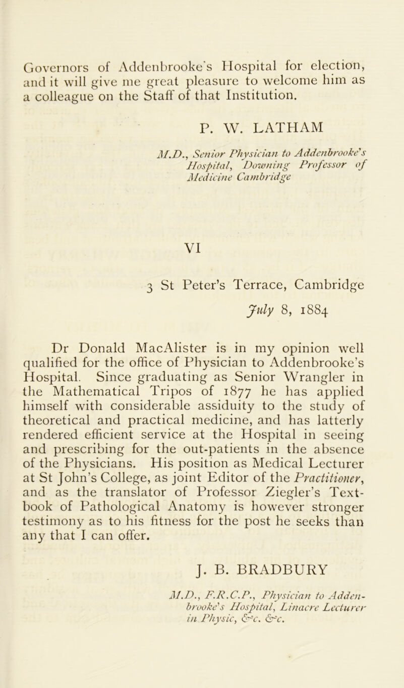 Governors of Addenbrooke s Hospital for election, and it will give me great pleasure to welcome him as a colleague on the Staff of that Institution. P. W. LATHAM M.D., Senior Physician to Addenbrooke''s Hospital, Downing Professor of Medicine Cambridge VI 3 St Peter’s Terrace, Cambridge July 8, 1884 Dr Donald MacAlister is in my opinion well qualified for the office of Physician to Addenbrooke’s Hospital. Since graduating as Senior Wrangler in the Mathematical Tripos of 1877 he has applied himself with considerable assiduity to the study of theoretical and practical medicine, and has latterly rendered efficient service at the Hospital in seeing and prescribing for the out-patients in the absence of the Physicians. His position as Medical Lecturer at St John’s College, as joint Editor of the Practitioner, and as the translator of Professor Ziegler’s Text- book of Pathological Anatomy is however stronger testimony as to his fitness for the post he seeks than any that I can offer. J. B. BRADBURY M.D., F.R.C.P., Physician to Adden- brooke's Hospital, Lin acre Lecturer in Physic, <Pc. &~~c.