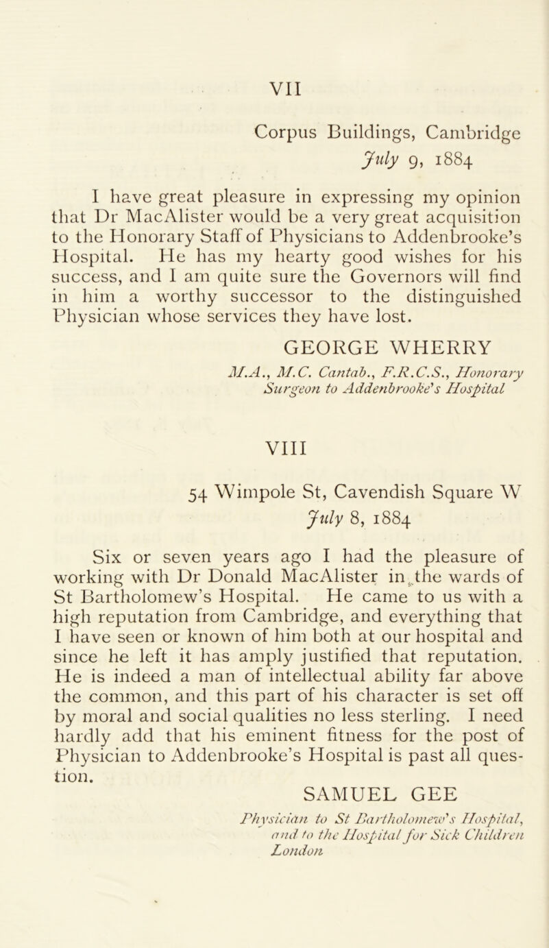 Corpus Buildings, Cambridge July 9, 1884 I have great pleasure in expressing my opinion that Dr MacAlister would be a very great acquisition to the Honorary Staff of Physicians to Addenbrooke’s Hospital. He has my hearty good wishes for his success, and I am quite sure the Governors will find in him a worthy successor to the distinguished Physician whose services they have lost. GEORGE WHERRY M.A., M.C. Cantab., F.R.C.S., Honorary Surgeon to Addenbrooke's Hospital VIII 54 Wimpole St, Cavendish Square W July 8, 1884 Six or seven years ago I had the pleasure of working with Dr Donald MacAlister in; the wards of St Bartholomew’s Hospital. He came to us with a high reputation from Cambridge, and everything that I have seen or known of him both at our hospital and since he left it has amply justified that reputation. He is indeed a man of intellectual ability far above the common, and this part of his character is set off by moral and social qualities no less sterling. I need hardly add that his eminent fitness for the post of Physician to Addenbrooke’s Hospital is past all ques- tion. SAMUEL GEE Physician to St Bartholomew's Hospital, and to the Hospital for Sick Children London