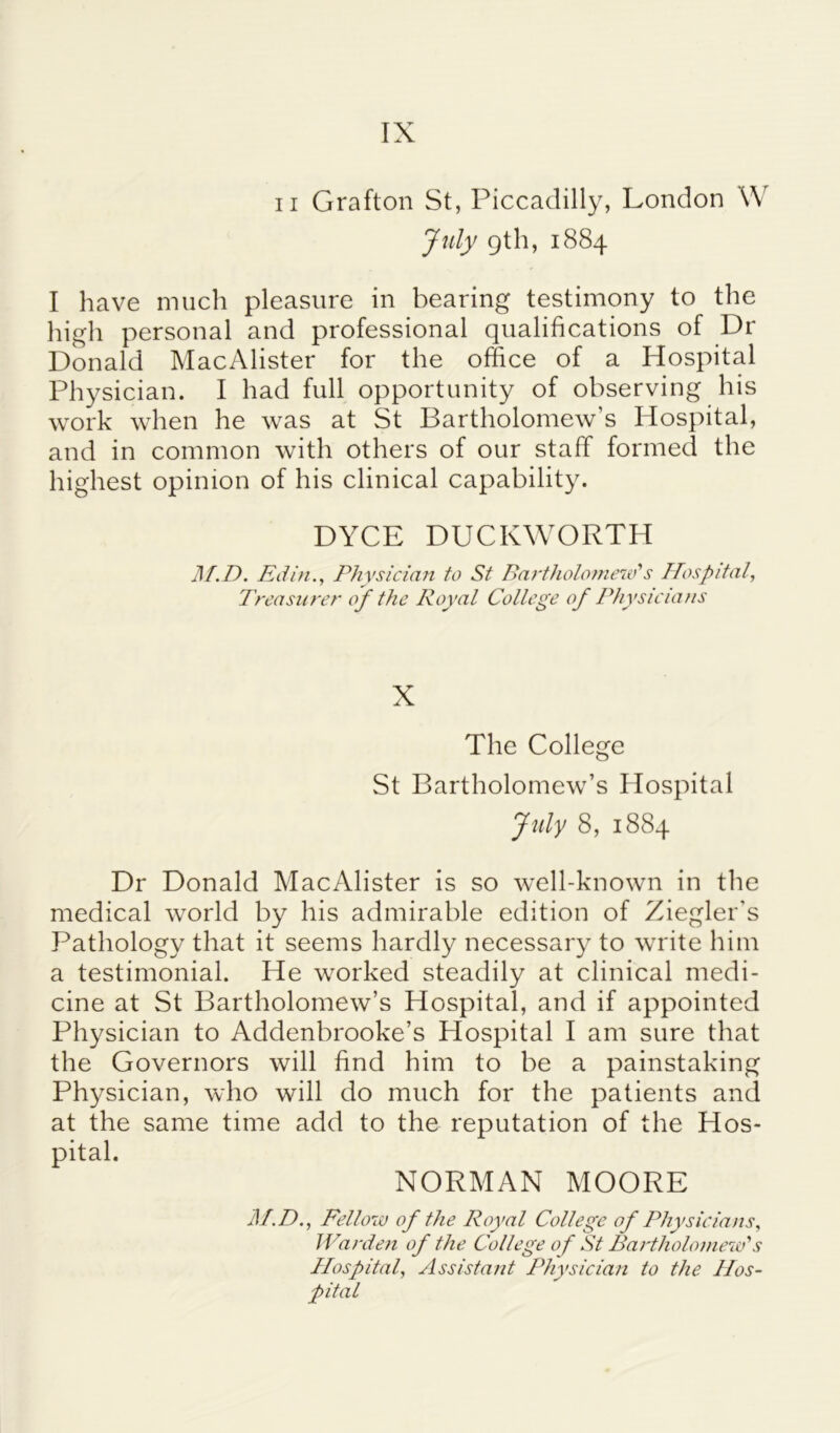 IX ii Grafton St, Piccadilly, London W July 9th, 1884 I have much pleasure in bearing testimony to the high personal and professional qualifications of Dr Donald MacAlister for the office of a Hospital Physician. I had full opportunity of observing his work when he was at St Bartholomew’s Hospital, and in common with others of our staff formed the highest opinion of his clinical capability. DYCE DUCKWORTH M.D. Eilin., Physician to St Bai'tholomew's Hospital, Treasurer of the Royal College of Physicians X The College St Bartholomew’s Hospital July 8, 1884 Dr Donald MacAlister is so well-known in the medical world by his admirable edition of Ziegler's Pathology that it seems hardly necessary to write him a testimonial. He worked steadily at clinical medi- cine at St Bartholomew’s Hospital, and if appointed Physician to Addenbrooke’s Hospital I am sure that the Governors will find him to be a painstaking Physician, who will do much for the patients and at the same time add to the reputation of the Hos- pital. NORMAN MOORE 31.D., Fellow of the Royal College of Physicians, Warden of the College of St Bartholomew's Hospital, Assistant Physician to the Hos- pital