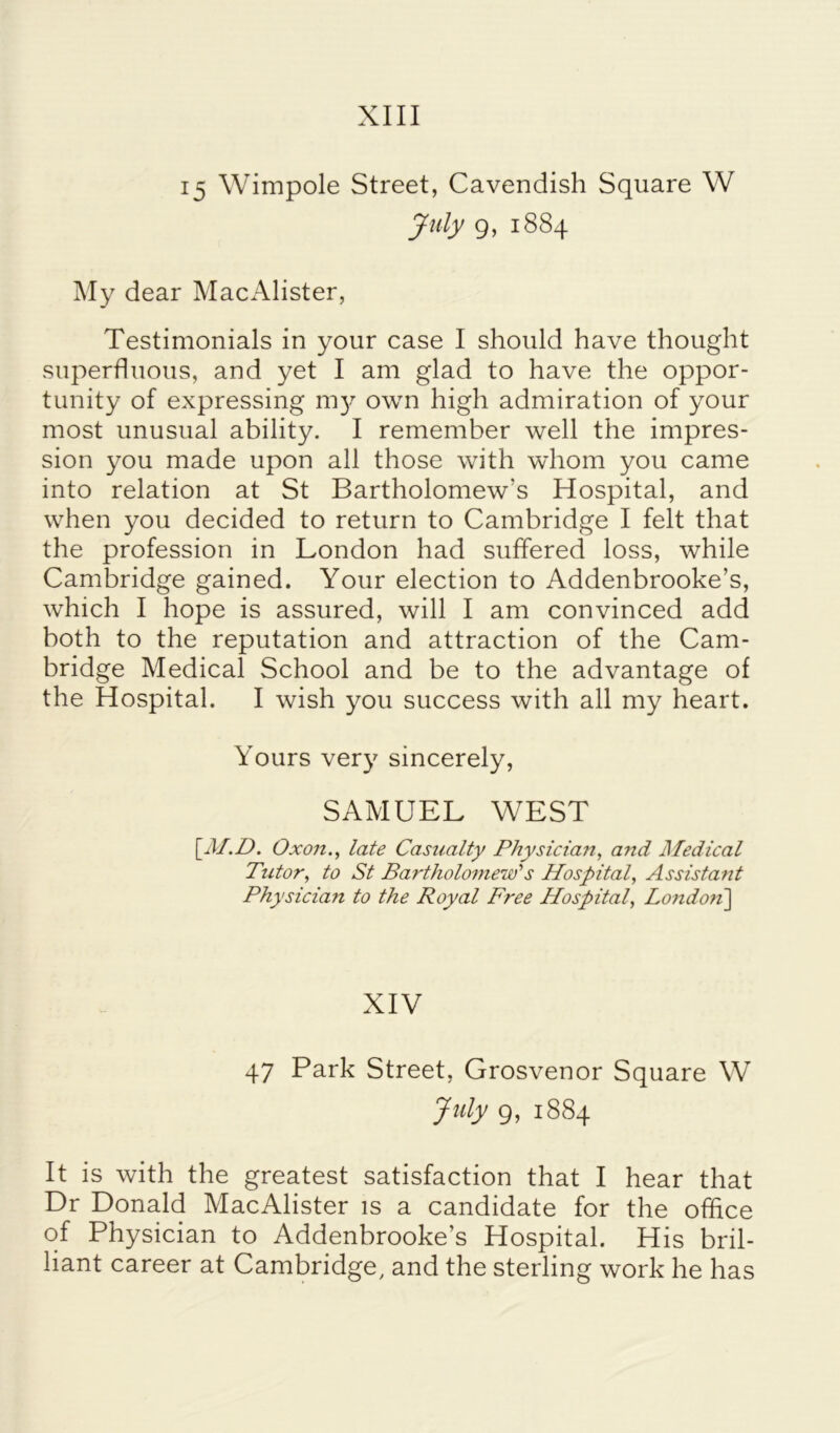 XIII 15 Wimpole Street, Cavendish Square W July g, 1884 My dear MacAlister, Testimonials in your case I should have thought superfluous, and yet I am glad to have the oppor- tunity of expressing m3-7 own high admiration of your most unusual ability. I remember well the impres- sion you made upon all those with whom you came into relation at St Bartholomew's Hospital, and when you decided to return to Cambridge I felt that the profession in London had suffered loss, while Cambridge gained. Your election to Addenbrooke’s, which I hope is assured, will I am convinced add both to the reputation and attraction of the Cam- bridge Medical School and be to the advantage of the Hospital. I wish you success with all my heart. Yours ver)7 sincerely, SAMUEL WEST [■M.D. Oxo7i., late Casualty Physician, and Medical Tutor, to St Bartholomew''s Hospital, Assistant Physicia7t to the Royal Free Hospital, London] XIV 47 Park Street, Grosvenor Square W July 9, 1884 It is with the greatest satisfaction that I hear that Dr Donald MacAlister is a candidate for the office of Physician to Addenbrooke’s Hospital. His bril- liant career at Cambridge, and the sterling work he has