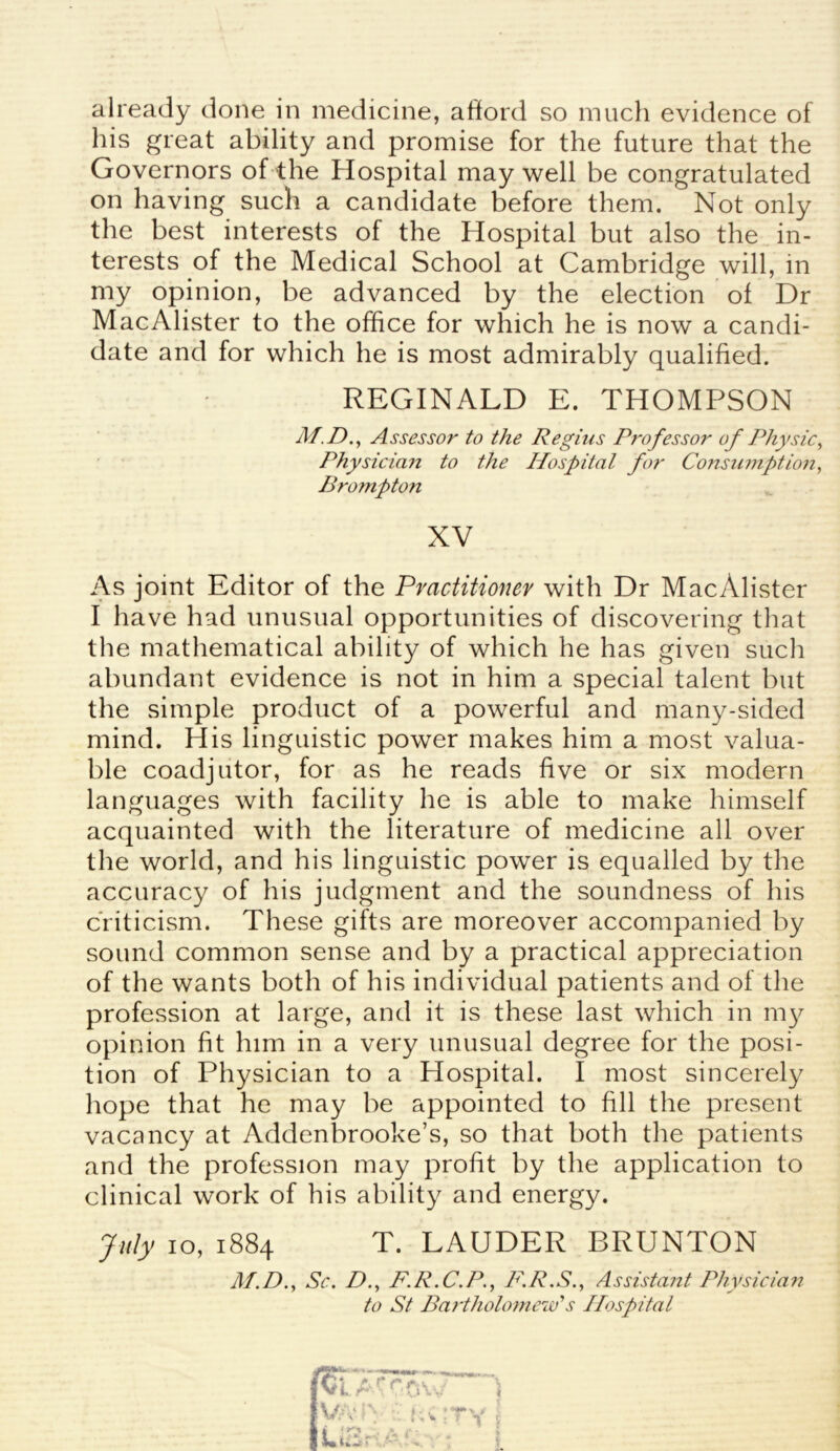 already done in medicine, afford so much evidence of his great ability and promise for the future that the Governors of the Hospital may well be congratulated on having such a candidate before them. Not only the best interests of the Hospital but also the in- terests of the Medical School at Cambridge will, in my opinion, be advanced by the election of Dr MacAlister to the office for which he is now a candi- date and for which he is most admirably qualified. REGINALD E. THOMPSON M.D., Assessor to the Regius Professor of Physic Physician to the Hospital for Consumption Brompton XV As joint Editor of the Practitioner with Dr MacAlister I have had unusual opportunities of discovering that the mathematical ability of which he has given such abundant evidence is not in him a special talent but the simple product of a powerful and many-sided mind. His linguistic power makes him a most valua- ble coadjutor, for as he reads five or six modern languages with facility he is able to make himself acquainted with the literature of medicine all over the world, and his linguistic power is equalled by the accuracy of his judgment and the soundness of his criticism. These gifts are moreover accompanied by sound common sense and by a practical appreciation of the wants both of his individual patients and of the profession at large, and it is these last which in my opinion fit him in a very unusual degree for the posi- tion of Physician to a Hospital. I most sincerely hope that he may be appointed to fill the present vacancy at Addenbrooke’s, so that both the patients and the profession may profit by the application to clinical work of his ability and energy. July io, 1884 T. LAUDER BRUNTON Af.D., Se. D., F.R.C.P., P'.R.S., Assistant Physician to St Bartholomew's Hospital