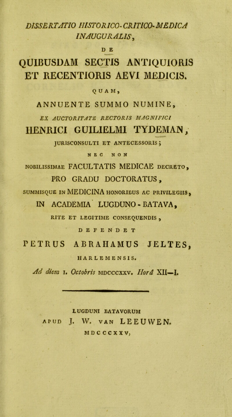DISSERTATIO HISTORICO- CRITICO■ MEDICA INAUGURARIS, D E QUIBUSDAM SECTIS ANTIQUIORIS ET RECENTIORIS AEVI MEDICIS. QUAM, ANNUENTE SUMMO NUMINE, EX AUCTORITATE RECTORIS MAGNIFICI IIENRICI GUILIELMI TYDEMAN; JURISCONSULTI ET ANTECESSORIS j NEC NON nobilissimae FACULTATIS MEDICAE decreto, PRO GRADU DOCTORATUS, summisque in MEDICINA honorieus ac privilegiis, IN ACADEMIA LUGDUNO - BATAVA, rite et legitime consequendis , DEFENDET PETRUS ABRAHAMUS JELTES, II A R L E M E N S I S. Ad diem i. Octobris mdcccxxv. Hora, XII—I* LUGDUNI EAT AVORUM apud J. W. van LEEUWEN, MDCCCXXV)