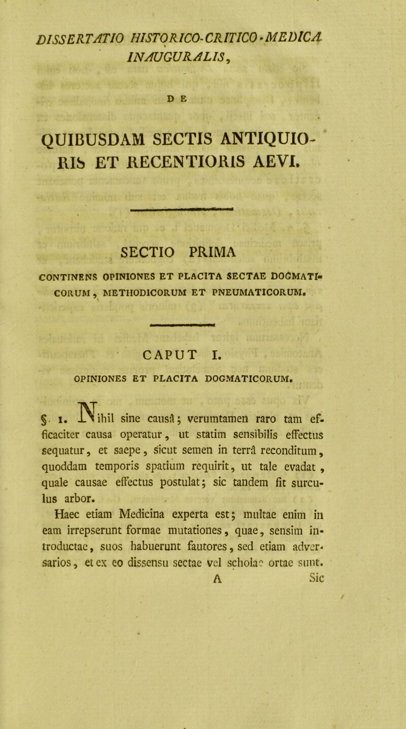 DISSERTATIO HISTORICO- CRITICO - MEDICA INAUGURARIS, D E QUIBUSDAM SECTIS ANTIQUIO- RIS ET RECENTIORIS AEVI. SECTIO PRIMA CONTINENS OPINIONES ET PLACITA SECTAE DOGMATI» CORUM, METHODICORUM ET PNEUMATICORUM. CAPUT I. OPINIONES ET PLACITA DOGMATICORUM, §. i. ]Nihil sine caus‘A; verumtamen raro tam ef- ficaciter causa operatur, ut statim sensibilis effectus sequatur, et saepe, sicut semen in terra reconditum, quoddam temporis spatium requirit, ut tale evadat , quale causae effectus postulat; sic tandem fit surcu- lus arbor. Haec etiam Medicina experta est; multae enim ili eam irrepserunt formae mutationes, quae, sensim in- troductae , suos habuerunt fautores, sed etiam adver- sarios , et ex eo dissensu sectae vel scholae ortae sunt. A Sic