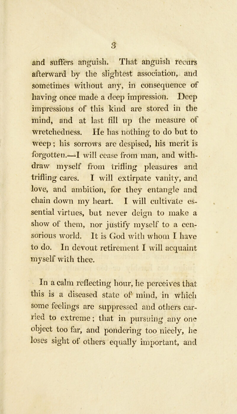 and suffers anguish. That anguish recurs afterward by the slightest association, and sometimes without any, in consequence of having once made a deep impression. Deep impressions of this kind are stored in the mind, and at last fill up tlie measure of wretchedness. He has nothing to do but to weep; his sorrows are despised, his merit is forgotten.—I will cease from man, and with- draw myself from trifling pleasures and trifling cares. I will extirpate vanity, and love, and ambition, for they entangle and chain down my heart. I will cultivate es- sential virtues, but never dei^n to make a show of them, nor justify myself to a cen- sorious world. It is God with whom I have to do. In devout retirement I will acquaint myself with thee. In a calm reflecting hour, he perceives that this is a diseased state of mind, in which some feelings are suppressed and others car- ried to extreme; that in pursuing any one object too far, and pondering too nicely, he loses sight of others equally important, and /