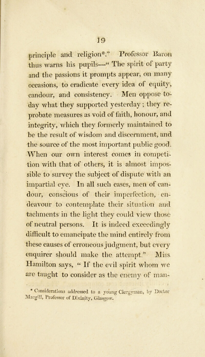 principle and religion^^’ Professor Earoii thus warns his pupils—The spirit of party and the passions it prompts appear, on many occasions, to eradicate every idea of equity, candour, and consistency. Men oppose to- day what they supported yesterday; they re- probate measures as void of faith, honour, and integrity, which they formerly maintained to be the result of wisdom and discernment, and the source of the most important public good. When our own interest comes in competi- tion with that of others, it is almost impos- sible to survey the subject of dispute with an impartial eye. In all such cases, men of can- dour, conscious of their imperfection, en- deavour to contemplate their situation and tachments in the light they could view those of neutral persons. It is indeed exceedingly difficult to emancipate the mind entirely from these causes of erroneous judgment, but every enquirer should make the attempt/’ INliss Hamilton says, If the evil spirit whom we are taught to consider as the enemy of man- * Considerations addressed to a yoiing Clergyman, by Doctor ]\racgdl, Professor of Divinity, Glasgow.