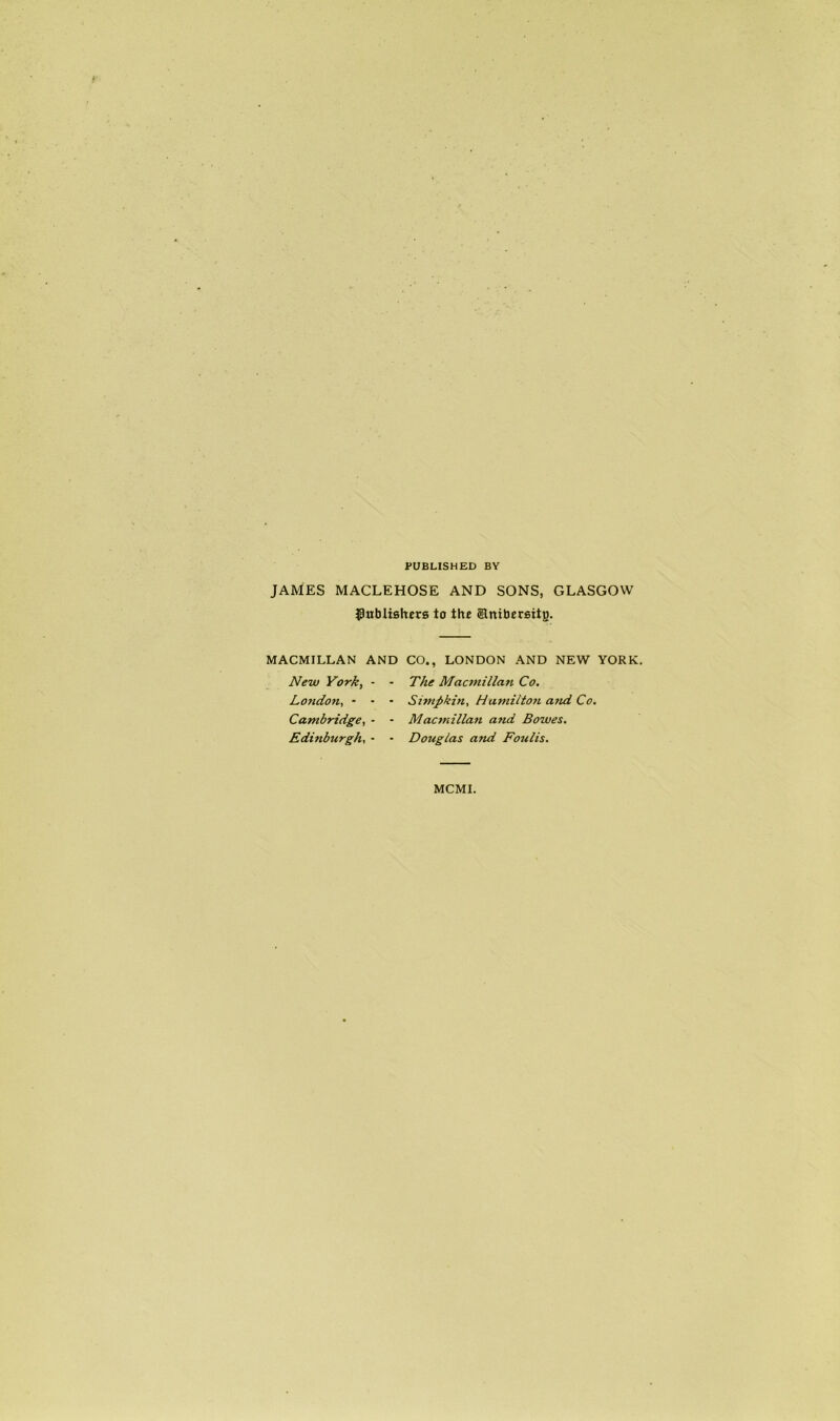 PUBLISHED BY JAMES MACLEHOSE AND SONS, GLASGOW ^Publishers to the ©ntbersitg. MACMILLAN AND CO., LONDON AND NEW YORK. New York, - London, - - Cambridge, - Edinburgh, - The Macmillan Co. Simftkin, Hamilton a?ui Co. Macmillan and Bowes. Douglas and Foulis. MCMI.