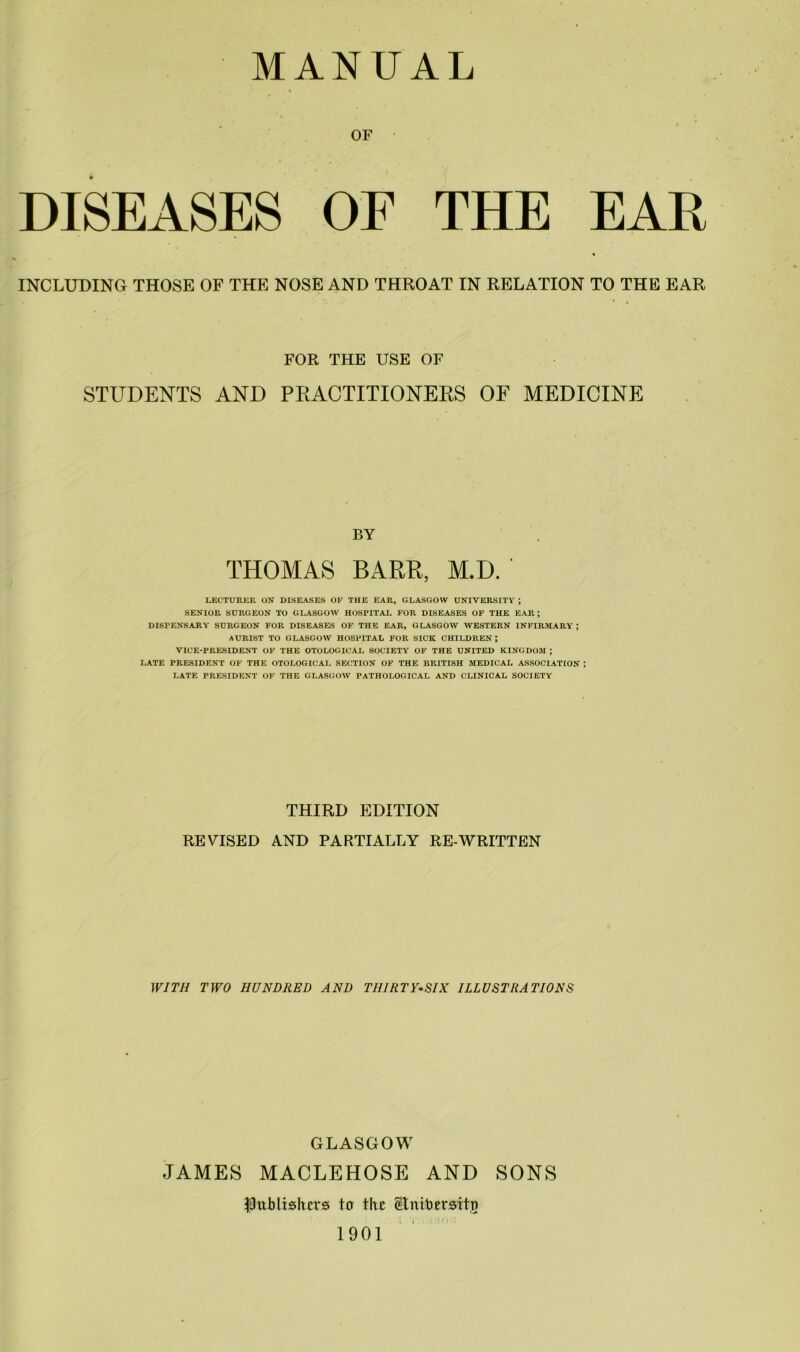 OF DISEASES OF THE EAR INCLUDING THOSE OF THE NOSE AND THROAT IN RELATION TO THE EAR FOR THE USE OF STUDENTS AND PRACTITIONERS OF MEDICINE BY THOMAS BARR, M.D. LECTURER ON DISEASES OF THE EAR, GLASGOW UNIVERSITY ; SENIOR SURGEON TO GLASGOW HOSPITAL FOR DISEASES OF THE EAR; DISPENSARY SURGEON FOR DISEASES OF THE EAR, GLASGOW WESTERN INFIRMARY ; AURIST TO GLASGOW HOSPITAL FOR SICK CHILDREN; VICE-PRESIDENT OF THE OTOLOGICAL SOCIETY OF THE UNITED KINGDOM ; LATE PRESIDENT OF THE OTOLOGICAL SECTION OF THE BRITISH MEDICAL ASSOCIATION ; LATE PRESIDENT OF THE GLASGOW PATHOLOGICAL AND CLINICAL SOCIETY THIRD EDITION REVISED AND PARTIALLY RE-WRITTEN WITH TWO HUNDRED AND THIRTY-SIX ILLUSTIiA TIONS GLASGOW JAMES MACLEHOSE AND SONS $ttJblishers ter the Slmbersitn 1901