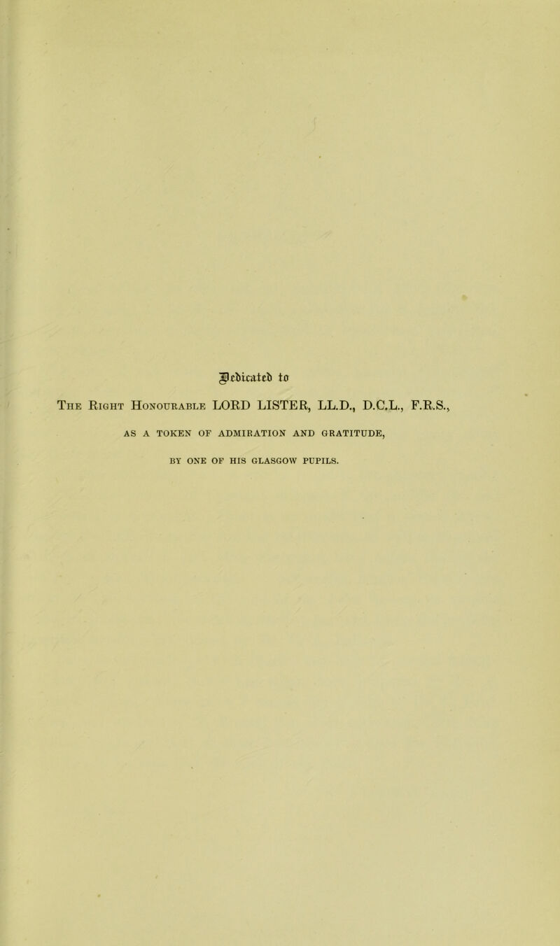 ^cbkatcii trr The Right Honourable LORD LISTER, LL.D., D.C.L., F.R.S., AS A TOKEN OF ADMIRATION AND GRATITUDE, BY ONE OF HIS GLASGOW PUPILS.