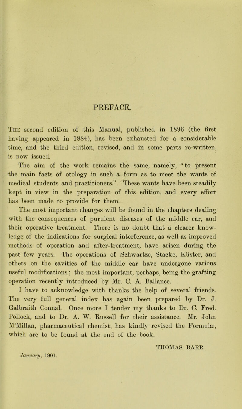 PREFACE. The second edition of this Manual, published in 1896 (the first having appeared in 1884), has been exhausted for a considerable time, and the third edition, revised, and in some parts re-written, is now issued. The aim of the work remains the same, namely, “ to present the main facts of otology in such a form as to meet the wants of medical students and practitioners.” These wants have been steadily kept in view in the preparation of this edition, and every effort has been made to provide for them. The most important changes will be found in the chapters dealing with the consequences of purulent diseases of the middle ear, and their operative treatment. There is no doubt that a clearer know- ledge of the indications for surgical interference, as well as improved methods of operation and after-treatment, have arisen during the past few years. The operations of Schwartze, Stacke, Kiister, and others on the cavities of the middle ear have undergone various useful modifications ; the most important, perhaps, being the grafting operation recently introduced by Mr. C. A. Ballance. I have to acknowledge with thanks the help of several friends. The very full general index has again been prepared by Dr. J. Galbraith Connal. Once more I tender my thanks to Dr. C. Fred. Pollock, and to Dr. A. W. Russell for their assistance. Mr. John M'Millan, pharmaceutical chemist, has kindly revised the Formulae, which are to be found at the end of the book. January, 1901. THOMAS BARR.