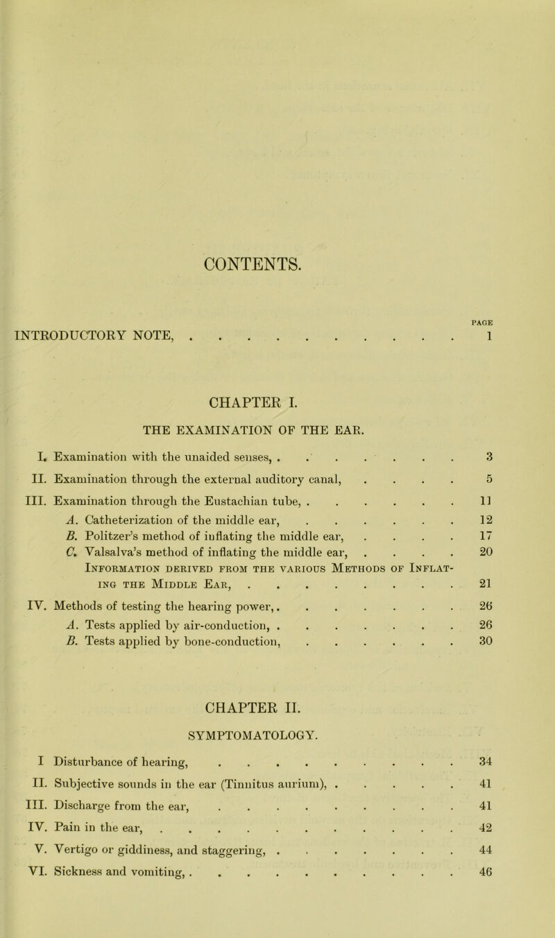 CONTENTS. PAGE INTRODUCTORY NOTE, 1 CHAPTER I. THE EXAMINATION OF THE EAR. I. Examination with the unaided senses, . .' . . . . 3 II. Examination through the external auditory canal, .... 5 III. Examination through the Eustachian tube, . . . . . . 11 A. Catheterization of the middle ear, . . . . . . 12 B. Politzer’s method of inflating the middle ear, .... 17 C. Valsalva’s method of inflating the middle ear, .... 20 Information derived from the various Methods of Inflat- ing the Middle Ear, 21 IV. Methods of testing the hearing power,....... 26 A. Tests applied by air-conduction, ....... 26 B. Tests applied by bone-conduction, ...... 30 CHAPTER II. SYMPTOMATOLOGY. I Disturbance of hearing, ......... 34 II. Subjective sounds in the ear (Tinnitus aurium), ..... 41 III. Discharge from the ear, ......... 41 IV. Pain in the ear, 42 V. Vertigo or giddiness, and staggering, ....... 44 VI. Sickness and vomiting, .......... 46