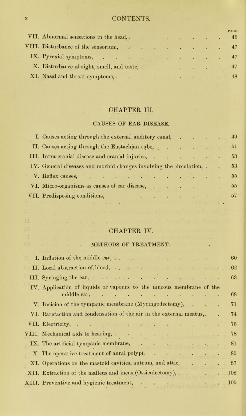 PAGE VII. Abnormal sensations in the head,........ 46 VIII. Disturbance of the sensorium, ........ 47 IX. Pyrexial symptoms, 47 X. Disturbance of sight, smell, and taste, ....... 47 XI. Nasal and throat symptoms,......... 48 CHAPTER III. CAUSES OF EAR DISEASE. I. Causes acting through the external auditory canal, .... 49 II. Causes acting through the Eustachian tube, ..... 51 III. Intra-cranial disease and cranial injuries, ...... 53 IV. General diseases and morbid changes involving the circulation, . . 53 V. Reflex causes, ........... 55 VI. Micro-organisms as causes of ear disease, ...... 55 VII. Predisposing conditions, ......... 57 11 ...... CHAPTER IV. METHODS OF TREATMENT. I. Inflation of the middle eq,r, . . . , 60 II. Local abstraction of. blood, . 62 III. Syringing the ear, . • . • . . ' . . . . . 63 IV. Application of liquids or vapours to the mucous membrane of the middle ear, .......... 68 V. Incision of the tympanic membrane (Myringodectomy), ... 71 VI. Rarefaction and condensation of the air in the external meatus,. . 74 VII. Electricity, ............ 75 VIII. Mechanical aids to hearing, ......... 78 > *» O t • o • IX. The artificial tympanic membrane, . . . . . ... 81 X. The operative treatment of aural polypi, . . . . ... 85 XI. Operations on the mastoid cavities, antrum, and attic, . ... 87 a • • < XII. Extraction of the malleus and incus (Ossiculectomy), .... 102 XIII. Preventive and hygienic treatment, ....... 105