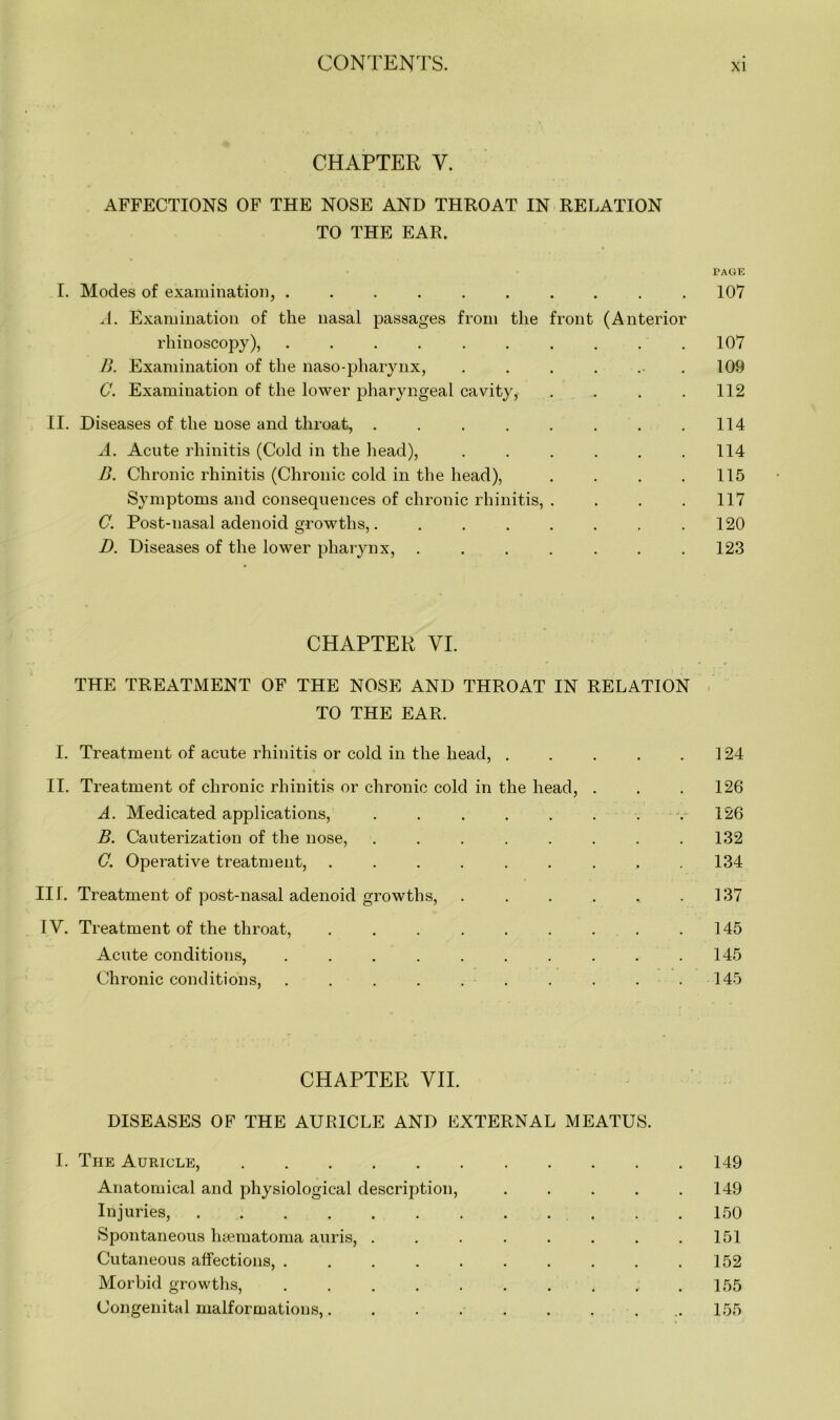 CHAPTER V. AFFECTIONS OF THE NOSE AND THROAT IN RELATION TO THE EAR. PAGE I. Modes of examination, .......... 107 A. Examination of the nasal passages from the front (Anterior rhinoscopy), 107 B. Examination of the naso-pharynx, . . . . . .109 C. Examination of the lower pharyngeal cavity, . . . . 112 II. Diseases of the nose and throat, . . . . . . . .114 A. Acute rhinitis (Cold in the head), . . . . . .114 B. Chronic rhinitis (Chronic cold in the head), . . . .115 Symptoms and consequences of chronic rhinitis, . . . .117 C. Post-nasal adenoid growths,. . . . . . . .120 D. Diseases of the lower pharynx, . . . . . . .123 CHAPTER VI. THE TREATMENT OF THE NOSE AND THROAT IN RELATION TO THE EAR. I. Treatment of acute rhinitis or cold in the head, . . . . .124 II. Treatment of chronic rhinitis or chronic cold in the head, . . . 126 A. Medicated applications, . . . . . . . .126 B. Cauterization of the nose, ........ 132 G. Operative treatment, . . . . . . . , .134 III. Treatment of post-nasal adenoid growths, . . . . . .137 IV. Treatment of the throat, . . . . . . . . .145 Acute conditions, . . . . . . . . . .145 Chronic conditions, . . . . . . . . . .145 CHAPTER VII. DISEASES OF THE AURICLE AND EXTERNAL MEATUS. I. The Auricle, 149 Anatomical and physiological description, ..... 149 Injuries, 150 Spontaneous haematoma auris, . . . . . . . .151 Cutaneous affections, 152 Morbid growths, . . . . . . . . ..155 Congenital malformations,. ........ 155