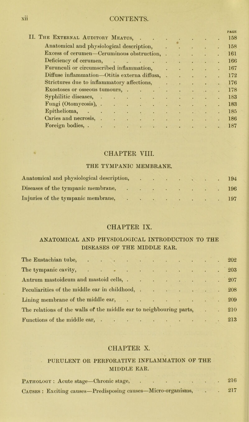 PAGE II. The External Auditory Meatus, 158 Anatomical and physiological description, . . . . .158 Excess of cerumen—Ceruminous obstruction, ..... 161 Deficiency of cerumen, 166 Furunculi or circumscribed inflammation, 167 Diffuse inflammation—Otitis externa diffusa, . . . . .172 Strictures due to inflammatory affections, . . . . .176 Exostoses or osseous tumours, . . . . . . . .178 Syphilitic diseases, .......... 183 Fungi (Otomycosis), .......... 183 Epithelioma, . . . . . . . . . . .185 Caries and necrosis, . . . . . . . . . .186 Foreign bodies, . . . . . . . . . . .187 CHAPTER VIII. THE TYMPANIC MEMBRANE. Anatomical and physiological description, ....... 194 Diseases of the tympanic membrane, 196 Injuries of the tympanic membrane, . . . . . . . .197 CHAPTER IX. ANATOMICAL AND PHYSIOLOGICAL INTRODUCTION TO THE DISEASES OF THE MIDDLE EAR. The Eustachian tube, 202 The tympanic cavity, . 203 Antrum mastoideum and mastoid cells, ........ 207 Peculiarities of the middle ear in childhood, 208 Lining membrane of the middle ear, ........ 209 The relations of the walls of the middle ear to neighbouring parts, . . 210 Functions of the middle ear, . . . . . . . . . .213 CHAPTER X. PURULENT OR PERFORATIVE INFLAMMATION OF THE MIDDLE EAR. Pathology : Acute stage—Chronic stage, 216 Causes : Exciting causes—Predisposing causes—Micro-organisms, . . 217