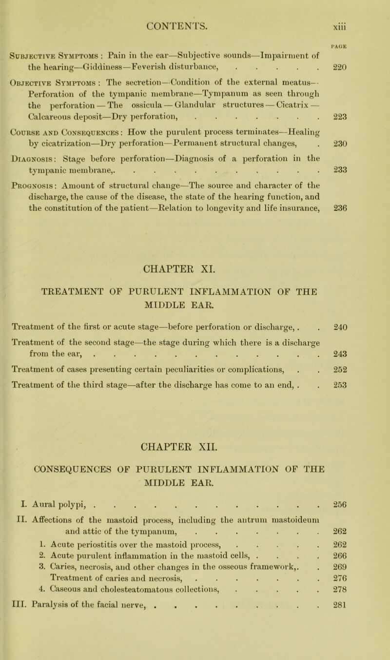 PAGE Subjective Symptoms : Pain in the ear—Subjective sounds—Impairment of the hearing—Giddiness—Feverish disturbance, 220 Objective Symptoms : The secretion—Condition of the external meatus—- Perforation of the tympanic membrane—Tympanum as seen through the perforation — The ossicula — Glandular structures — Cicatrix — Calcareous deposit—Dry perforation, 223 Course and Consequences : How the purulent process terminates—Healing by cicatrization—Dry perforation—Permanent structural changes, . 230 Diagnosis: Stage before perforation—Diagnosis of a perforation in the tympanic membrane,. .......... 233 Prognosis: Amount of structural change—The source and character of the discharge, the cause of the disease, the state of the hearing function, and the constitution of the patient—Relation to longevity and life insurance, 236 CHAPTER XI. TREATMENT OF PURULENT INFLAMMATION OF THE MIDDLE EAR. Treatment of the first or acute stage—before perforation or discharge, . . 240 Treatment of the second stage—the stage during which there is a discharge from the ear, 243 Treatment of cases presenting certain peculiarities or complications, . . 252 Treatment of the third stage—after the discharge has come to an end, . . 253 CHAPTER XII. CONSEQUENCES OF PURULENT INFLAMMATION OF THE MIDDLE EAR. I. Aural polypi, ............ II. Affections of the mastoid process, including the antrum mastoicleum and attic of the tympanum, ....... 1. Acute periostitis over the mastoid process, . 2. Acute purulent inflammation in the mastoid cells, . 3. Caries, necrosis, and other changes in the osseous framework,. Treatment of caries and necrosis, ....... 4. Caseous and cholesteatomatous collections, . III. Paralysis of the facial nerve, 256 262 262 266 269 276 281